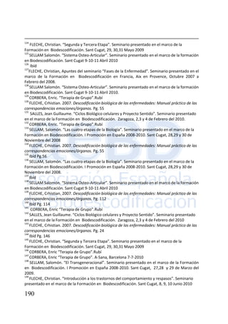 190
124
FLECHE, Christian. “Segunda y Tercera Etapa”. Seminario presentado en el marco de la
Formación en Biodescodificación. Sant Cugat, 29, 30,31 Mayo 2009
125
SELLAM Salomón. “Sistema Osteo-Articular”. Seminario presentado en el marco de la formación
en Biodescodificación. Sant Cugat 9-10-11 Abril 2010
126
Ibíd
127
FLECHE, Christian, Apuntes del seminario “Fases de la Enfermedad”. Seminario presentado en el
marco de la Formación en Biodescodificación en Francia, Aix en Provence, Octubre 2007 a
Febrero del 2008.
128
SELLAM Salomón. “Sistema Osteo-Articular”. Seminario presentado en el marco de la formación
en Biodescodificación. Sant Cugat 9-10-11 Abril 2010.
129
CORBERA, Enric. “Terapia de Grupo”.Rubí
130
FLECHE, Crhistian. 2007. Descodificación biológica de las enfermedades: Manual práctico de las
correspondencias emociones/órganos. Pg. 55
131
SALLES, Jean Guillaume. “Ciclos Biológico celulares y Proyecto Sentido”. Seminario presentado
en el marco de la Formación en Biodescodificación. Zaragoza, 2,3 y 4 de Febrero del 2010.
132
CORBERA, Enric. “Terapia de Grupo”.Rubí
133
SELLAM, Salomón. “Las cuatro etapas de la Biología”. Seminario presentado en el marco de la
Formación en Biodescodificación. I Promoción en España 2008-2010. Sant Cugat, 28,29 y 30 de
Noviembre del 2008
134
FLECHE, Crhistian. 2007. Descodificación biológica de las enfermedades: Manual práctico de las
correspondencias emociones/órganos. Pg. 55
135
Ibíd Pg.56
136
SELLAM, Salomón. “Las cuatro etapas de la Biología”. Seminario presentado en el marco de la
Formación en Biodescodificación. I Promoción en España 2008-2010. Sant Cugat, 28,29 y 30 de
Noviembre del 2008.
137
Ibíd
138
SELLAM Salomón. “Sistema Osteo-Articular”. Seminario presentado en el marco de la formación
en Biodescodificación. Sant Cugat 9-10-11 Abril 2010
139
FLECHE, Crhistian. 2007. Descodificación biológica de las enfermedades: Manual práctico de las
correspondencias emociones/órganos. Pg. 112
140
Ibíd Pg. 114
141
CORBERA, Enric “Terapia de Grupo”.Rubí
142
SALLES, Jean Guillaume. “Ciclos Biológico celulares y Proyecto Sentido”. Seminario presentado
en el marco de la Formación en Biodescodificación. Zaragoza, 2,3 y 4 de Febrero del 2010
143
FLECHE, Crhistian. 2007. Descodificación biológica de las enfermedades: Manual práctico de las
correspondencias emociones/órganos. Pg. 24
144
Ibíd Pg. 146
145
FLECHE, Christian. “Segunda y Tercera Etapa”. Seminario presentado en el marco de la
Formación en Biodescodificación. Sant Cugat, 29, 30,31 Mayo 2009
146
CORBERA, Enric “Terapia de Grupo”.Rubí
147
CORBERA, Enric “Terapia de Grupo”. A-Sana, Barcelona 7-7-2010
148
SELLAM, Salomón. “El Transgeneracional”. Seminario presentado en el marco de la Formación
en Biodescodificación. I Promoción en España 2008-2010. Sant Cugat, 27,28 y 29 de Marzo del
2009.
149
FLECHE, Christian. “Introducción a los trastornos del comportamiento y respasos”. Seminario
presentado en el marco de la Formación en Biodescodificación. Sant Cugat, 8, 9, 10 Junio 2010
 