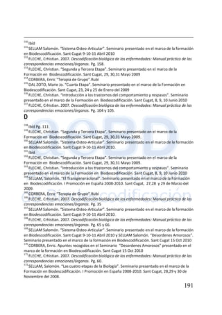 191
150
Ibíd
151
SELLAM Salomón. “Sistema Osteo-Articular”. Seminario presentado en el marco de la formación
en Biodescodificación. Sant Cugat 9-10-11 Abril 2010
152
FLECHE, Crhistian. 2007. Descodificación biológica de las enfermedades: Manual práctico de las
correspondencias emociones/órganos. Pg. 158.
153
FLECHE, Christian. “Segunda y Tercera Etapa”. Seminario presentado en el marco de la
Formación en Biodescodificación. Sant Cugat, 29, 30,31 Mayo 2009
154
CORBERA, Enric “Terapia de Grupo”.Rubí
155
DAL ZOTO, Marie Jo. “Cuarta Etapa”. Seminario presentado en el marco de la Formación en
Biodescodificación. Sant Cugat, 23, 24 y 25 de Enero del 2009
156
FLECHE, Christian. “Introducción a los trastornos del comportamiento y respasos”. Seminario
presentado en el marco de la Formación en Biodescodificación. Sant Cugat, 8, 9, 10 Junio 2010
157
FLECHE, Crhistian. 2007. Descodificación biológica de las enfermedades: Manual práctico de las
correspondencias emociones/órganos. Pg. 104 y 105.
D
158
Ibíd Pg. 111
159
FLECHE, Christian. “Segunda y Tercera Etapa”. Seminario presentado en el marco de la
Formación en Biodescodificación. Sant Cugat, 29, 30,31 Mayo 2009.
160
SELLAM Salomón. “Sistema Osteo-Articular”. Seminario presentado en el marco de la formación
en Biodescodificación. Sant Cugat 9-10-11 Abril 2010.
161
Ibíd
162
FLECHE, Christian. “Segunda y Tercera Etapa”. Seminario presentado en el marco de la
Formación en Biodescodificación. Sant Cugat, 29, 30,31 Mayo 2009.
163
FLECHE, Christian. “Introducción a los trastornos del comportamiento y respasos”. Seminario
presentado en el marco de la Formación en Biodescodificación. Sant Cugat, 8, 9, 10 Junio 2010
164
SELLAM, Salomón. “El Transgeneracional”. Seminario presentado en el marco de la Formación
en Biodescodificación. I Promoción en España 2008-2010. Sant Cugat, 27,28 y 29 de Marzo del
2009.
165
CORBERA, Enric “Terapia de Grupo”.Rubí
166
FLECHE, Crhistian. 2007. Descodificación biológica de las enfermedades: Manual práctico de las
correspondencias emociones/órganos. Pg. 35
167
SELLAM Salomón. “Sistema Osteo-Articular”. Seminario presentado en el marco de la formación
en Biodescodificación. Sant Cugat 9-10-11 Abril 2010.
168
FLECHE, Crhistian. 2007. Descodificación biológica de las enfermedades: Manual práctico de las
correspondencias emociones/órganos. Pg. 65 y 66.
169
SELLAM Salomón. “Sistema Osteo-Articular”. Seminario presentado en el marco de la formación
en Biodescodificación. Sant Cugat 9-10-11 Abril 2010 y SELLAM Salomón. “Desordenes Amorosos”.
Seminario presentado en el marco de la formación en Biodescodificación. Sant Cugat 15 Oct 2010
170
CORBERA, Enric. Apuntes recogidos en el Seminario “Desordenes Amorosos” presentado en el
marco de la formación en Biodescodificación. Sant Cugat 15 Oct 2010
171
FLECHE, Crhistian. 2007. Descodificación biológica de las enfermedades: Manual práctico de las
correspondencias emociones/órganos. Pg. 60.
172
SELLAM, Salomón. “Las cuatro etapas de la Biología”. Seminario presentado en el marco de la
Formación en Biodescodificación. I Promoción en España 2008-2010. Sant Cugat, 28,29 y 30 de
Noviembre del 2008.
 