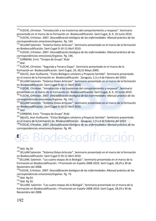 192
173
FLECHE, Christian. “Introducción a los trastornos del comportamiento y respasos”. Seminario
presentado en el marco de la Formación en Biodescodificación. Sant Cugat, 8, 9, 10 Junio 2010.
174
FLECHE, Crhistian. 2007. Descodificación biológica de las enfermedades: Manual práctico de las
correspondencias emociones/órganos. Pg. 142.
175
SELLAM Salomón. “Sistema Osteo-Articular”. Seminario presentado en el marco de la formación
en Biodescodificación. Sant Cugat 9-10-11 Abril 2010.
176
FLECHE, Crhistian. 2007. Descodificación biológica de las enfermedades: Manual práctico de las
correspondencias emociones/órganos. Pg. 146.
177
CORBERA, Enric “Terapia de Grupo”.Rubí
178
Ibíd
179
FLECHE, Christian. “Segunda y Tercera Etapa”. Seminario presentado en el marco de la
Formación en Biodescodificación. Sant Cugat, 29, 30,31 Mayo 2009.
180
SALLES, Jean Guillaume. “Ciclos Biológico celulares y Proyecto Sentido”. Seminario presentado
en el marco de la Formación en Biodescodificación. Zaragoza, 2,3 y 4 de Febrero del 2010
181
SELLAM Salomón. “Sistema Osteo-Articular”. Seminario presentado en el marco de la formación
en Biodescodificación. Sant Cugat 9-10-11 Abril 2010.
182
FLECHE, Christian. “Introducción a los trastornos del comportamiento y respasos”. Seminario
presentado en el marco de la Formación en Biodescodificación. Sant Cugat, 8, 9, 10 Junio 2010.
183
FLECHE, Crhistian. 2007. Descodificación biológica de las enfermedades: Manual práctico de las
correspondencias emociones/órganos. Pg. 142.
184
SELLAM Salomón. “Sistema Osteo-Articular”. Seminario presentado en el marco de la formación
en Biodescodificación. Sant Cugat 9-10-11 Abril 2010.
185
Ibíd
186
CORBERA, Enric “Terapia de Grupo”.Rubí
187
SALLES, Jean Guillaume. “Ciclos Biológico celulares y Proyecto Sentido”. Seminario presentado
en el marco de la Formación en Biodescodificación. Zaragoza, 2,3 y 4 de Febrero del 2010
188
FLECHE, Crhistian. 2007. Descodificación biológica de las enfermedades: Manual práctico de las
correspondencias emociones/órganos. Pg. 49.
E
189
Ibíd. Pg 29.
190
SELLAM Salomón. “Sistema Osteo-Articular”. Seminario presentado en el marco de la formación
en Biodescodificación. Sant Cugat 9-10-11 Abril 2010.
191
SELLAM, Salomón. “Las cuatro etapas de la Biología”. Seminario presentado en el marco de la
Formación en Biodescodificación. I Promoción en España 2008-2010. Sant Cugat, 28,29 y 30 de
Noviembre del 2008.
192
FLECHE, Crhistian. 2007. Descodificación biológica de las enfermedades: Manual práctico de las
correspondencias emociones/órganos. Pg. 73.
193
Ibíd. Pg 63.
194
Ibíd. Pg 24.
195
SELLAM, Salomón. “Las cuatro etapas de la Biología”. Seminario presentado en el marco de la
Formación en Biodescodificación. I Promoción en España 2008-2010. Sant Cugat, 28,29 y 30 de
Noviembre del 2008.
 