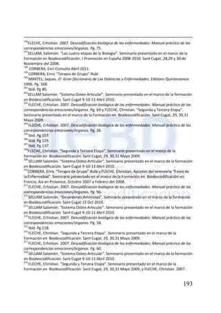 193
196
FLECHE, Crhistian. 2007. Descodificación biológica de las enfermedades: Manual práctico de las
correspondencias emociones/órganos. Pg. 75.
197
SELLAM, Salomón. “Las cuatro etapas de la Biología”. Seminario presentado en el marco de la
Formación en Biodescodificación. I Promoción en España 2008-2010. Sant Cugat, 28,29 y 30 de
Noviembre del 2008.
198
CORBERA, Enri Consulta Abril 2011.
199
CORBERA, Enric “Terapia de Grupo”.Rubí
200
MARTEL, Jaques. El Gran Diccionario de Las Dolencias y Enfermedades. Editions Quintessence.
1996. Pg. 168.
201
Ibíd. Pg 80.
202
SELLAM Salomón. “Sistema Osteo-Articular”. Seminario presentado en el marco de la formación
en Biodescodificación. Sant Cugat 9-10-11 Abril 2010.
203
FLECHE, Crhistian. 2007. Descodificación biológica de las enfermedades: Manual práctico de las
correspondencias emociones/órganos. Pg. 69 y FLECHE, Christian. “Segunda y Tercera Etapa”.
Seminario presentado en el marco de la Formación en Biodescodificación. Sant Cugat, 29, 30,31
Mayo 2009.
204
FLECHE, Crhistian. 2007. Descodificación biológica de las enfermedades: Manual práctico de las
correspondencias emociones/órganos. Pg. 26.
205
Ibíd. Pg 157.
206
Ibíd. Pg 129.
207
Ibíd. Pg 137.
208
FLECHE, Christian. “Segunda y Tercera Etapa”. Seminario presentado en el marco de la
Formación en Biodescodificación. Sant Cugat, 29, 30,31 Mayo 2009.
209
SELLAM Salomón. “Sistema Osteo-Articular”. Seminario presentado en el marco de la formación
en Biodescodificación. Sant Cugat 9-10-11 Abril 2010.
210
CORBERA, Enric “Terapia de Grupo”.Rubí y FLECHE, Christian, Apuntes del seminario “Fases de
la Enfermedad”. Seminario presentado en el marco de la Formación en Biodescodificación en
Francia, Aix en Provence, Octubre 2007 a Febrero del 2008.
211
FLECHE, Crhistian. 2007. Descodificación biológica de las enfermedades: Manual práctico de las
correspondencias emociones/órganos. Pg. 96.
212
SELLAM Salomón. “Desordenes Amorosos”. Seminario presentado en el marco de la formación
en Biodescodificación. Sant Cugat 15 Oct 2010.
213
SELLAM Salomón. “Sistema Osteo-Articular”. Seminario presentado en el marco de la formación
en Biodescodificación. Sant Cugat 9-10-11 Abril 2010.
214
FLECHE, Crhistian. 2007. Descodificación biológica de las enfermedades: Manual práctico de las
correspondencias emociones/órganos. Pg. 58.
215
Ibíd. Pg 118.
216
FLECHE, Christian. “Segunda y Tercera Etapa”. Seminario presentado en el marco de la
Formación en Biodescodificación. Sant Cugat, 29, 30,31 Mayo 2009.
217
FLECHE, Crhistian. 2007. Descodificación biológica de las enfermedades: Manual práctico de las
correspondencias emociones/órganos. Pg. 60.
218
SELLAM Salomón. “Sistema Osteo-Articular”. Seminario presentado en el marco de la formación
en Biodescodificación. Sant Cugat 9-10-11 Abril 2010.
219
FLECHE, Christian. “Segunda y Tercera Etapa”. Seminario presentado en el marco de la
Formación en Biodescodificación. Sant Cugat, 29, 30,31 Mayo 2009, y FLECHE, Christian 2007.
 