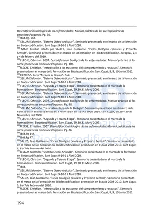 194
Descodificación biológica de las enfermedades: Manual práctico de las correspondencias
emociones/órganos. Pg. 30.
220
Ibíd. Pg. 148.
221
SELLAM Salomón. “Sistema Osteo-Articular”. Seminario presentado en el marco de la formación
en Biodescodificación. Sant Cugat 9-10-11 Abril 2010.
222
MARC Frechet citado por SALLES, Jean Guillaume. “Ciclos Biológico celulares y Proyecto
Sentido”. Seminario presentado en el marco de la Formación en Biodescodificación. Zaragoza, 2,3
y 4 de Febrero del 2010.
223
FLECHE, Crhistian. 2007. Descodificación biológica de las enfermedades: Manual práctico de las
correspondencias emociones/órganos. Pg. 103.
224
FLECHE, Christian. “Introducción a los trastornos del comportamiento y respasos”. Seminario
presentado en el marco de la Formación en Biodescodificación. Sant Cugat, 8, 9, 10 Junio 2010.
225
CORBERA, Enric “Terapia de Grupo”. Rubí
226
SELLAM Salomón. “Sistema Osteo-Articular”. Seminario presentado en el marco de la formación
en Biodescodificación. Sant Cugat 9-10-11 Abril 2010.
227
FLECHE, Christian. “Segunda y Tercera Etapa”. Seminario presentado en el marco de la
Formación en Biodescodificación. Sant Cugat, 29, 30,31 Mayo 2009.
228
SELLAM Salomón. “Sistema Osteo-Articular”. Seminario presentado en el marco de la formación
en Biodescodificación. Sant Cugat 9-10-11 Abril 2010.
229
FLECHE, Crhistian. 2007. Descodificación biológica de las enfermedades: Manual práctico de las
correspondencias emociones/órganos. Pg. 98.
230
SELLAM, Salomón. “Las cuatro etapas de la Biología”. Seminario presentado en el marco de la
Formación en Biodescodificación. I Promoción en España 2008-2010. Sant Cugat, 28,29 y 30 de
Noviembre del 2008.
231
FLECHE, Christian. “Segunda y Tercera Etapa”. Seminario presentado en el marco de la
Formación en Biodescodificación. Sant Cugat, 29, 30,31 Mayo 2009.
232
FLECHE, Crhistian. 2007. Descodificación biológica de las enfermedades: Manual práctico de las
correspondencias emociones/órganos. Pg. 86.
233
Ibíd. Pg 144.
234
Ibíd. Pg 47.
235
SALLES, Jean Guillaume. “Ciclos Biológico celulares y Proyecto Sentido”. Seminario presentado
en el marco de la Formación en Biodescodificación I promoción en España 2008-2010. Sant Cugat,
5, 6 y 7 de Febrero del 2010.
236
SELLAM Salomón. “Sistema Osteo-Articular”. Seminario presentado en el marco de la formación
en Biodescodificación. Sant Cugat 9-10-11 Abril 2010.
237
FLECHE, Christian. “Segunda y Tercera Etapa”. Seminario presentado en el marco de la
Formación en Biodescodificación. Sant Cugat, 29, 30,31 Mayo 2009.
238
Ibíd.
239
SELLAM Salomón. “Sistema Osteo-Articular”. Seminario presentado en el marco de la formación
en Biodescodificación. Sant Cugat 9-10-11 Abril 2010.
240
SALLES, Jean Guillaume. “Ciclos Biológico celulares y Proyecto Sentido”. Seminario presentado
en el marco de la Formación en Biodescodificación I promoción en España 2008-2010. Sant Cugat,
5, 6 y 7 de Febrero del 2010.
241
FLECHE, Christian. “Introducción a los trastornos del comportamiento y respasos”. Seminario
presentado en el marco de la Formación en Biodescodificación. Sant Cugat, 8, 9, 10 Junio 2010.
 