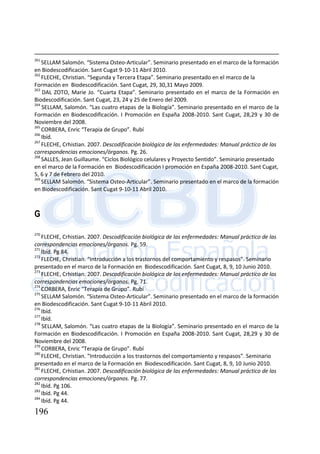 196
261
SELLAM Salomón. “Sistema Osteo-Articular”. Seminario presentado en el marco de la formación
en Biodescodificación. Sant Cugat 9-10-11 Abril 2010.
262
FLECHE, Christian. “Segunda y Tercera Etapa”. Seminario presentado en el marco de la
Formación en Biodescodificación. Sant Cugat, 29, 30,31 Mayo 2009.
263
DAL ZOTO, Marie Jo. “Cuarta Etapa”. Seminario presentado en el marco de la Formación en
Biodescodificación. Sant Cugat, 23, 24 y 25 de Enero del 2009.
264
SELLAM, Salomón. “Las cuatro etapas de la Biología”. Seminario presentado en el marco de la
Formación en Biodescodificación. I Promoción en España 2008-2010. Sant Cugat, 28,29 y 30 de
Noviembre del 2008.
265
CORBERA, Enric “Terapia de Grupo”. Rubí
266
Ibíd.
267
FLECHE, Crhistian. 2007. Descodificación biológica de las enfermedades: Manual práctico de las
correspondencias emociones/órganos. Pg. 26.
268
SALLES, Jean Guillaume. “Ciclos Biológico celulares y Proyecto Sentido”. Seminario presentado
en el marco de la Formación en Biodescodificación I promoción en España 2008-2010. Sant Cugat,
5, 6 y 7 de Febrero del 2010.
269
SELLAM Salomón. “Sistema Osteo-Articular”. Seminario presentado en el marco de la formación
en Biodescodificación. Sant Cugat 9-10-11 Abril 2010.
G
270
FLECHE, Crhistian. 2007. Descodificación biológica de las enfermedades: Manual práctico de las
correspondencias emociones/órganos. Pg. 59.
271
Ibíd. Pg 84.
272
FLECHE, Christian. “Introducción a los trastornos del comportamiento y respasos”. Seminario
presentado en el marco de la Formación en Biodescodificación. Sant Cugat, 8, 9, 10 Junio 2010.
273
FLECHE, Crhistian. 2007. Descodificación biológica de las enfermedades: Manual práctico de las
correspondencias emociones/órganos. Pg. 71.
274
CORBERA, Enric “Terapia de Grupo”. Rubí
275
SELLAM Salomón. “Sistema Osteo-Articular”. Seminario presentado en el marco de la formación
en Biodescodificación. Sant Cugat 9-10-11 Abril 2010.
276
Ibíd.
277
Ibíd.
278
SELLAM, Salomón. “Las cuatro etapas de la Biología”. Seminario presentado en el marco de la
Formación en Biodescodificación. I Promoción en España 2008-2010. Sant Cugat, 28,29 y 30 de
Noviembre del 2008.
279
CORBERA, Enric “Terapia de Grupo”. Rubí
280
FLECHE, Christian. “Introducción a los trastornos del comportamiento y respasos”. Seminario
presentado en el marco de la Formación en Biodescodificación. Sant Cugat, 8, 9, 10 Junio 2010.
281
FLECHE, Crhistian. 2007. Descodificación biológica de las enfermedades: Manual práctico de las
correspondencias emociones/órganos. Pg. 77.
282
Ibíd. Pg 106.
283
Ibíd. Pg 44.
284
Ibíd. Pg 44.
 