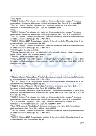 197
285
Ibíd. Pg 113.
286
FLECHE, Christian. “Introducción a los trastornos del comportamiento y respasos”. Seminario
presentado en el marco de la Formación en Biodescodificación. Sant Cugat, 8, 9, 10 Junio 2010.
287
FLECHE, Christian. “Segunda y Tercera Etapa”. Seminario presentado en el marco de la
Formación en Biodescodificación. Sant Cugat, 29, 30,31 Mayo 2009.
288
Ibíd.
289
FLECHE, Christian. “Introducción a los trastornos del comportamiento y respasos”. Seminario
presentado en el marco de la Formación en Biodescodificación. Sant Cugat, 8, 9, 10 Junio 2010.
290
SELLAM Salomón. “Sistema Osteo-Articular”. Seminario presentado en el marco de la formación
en Biodescodificación. Sant Cugat 9-10-11 Abril 2010.
291
FLECHE, Crhistian. 2007. Descodificación biológica de las enfermedades: Manual práctico de las
correspondencias emociones/órganos. Pg. 133.
292
SELLAM Salomón. “Sistema Osteo-Articular”. Seminario presentado en el marco de la formación
en Biodescodificación. Sant Cugat 9-10-11 Abril 2010.
293
CORBERA, Enri Consulta Abril 2011.
294
SELLAM, Salomón. Sobrepeso y obesidad: colesterol, trigliceridos, lipoma y cáncer. Impreso por
France Quercy Cahors 2009. Ediciones Berangel. Pg 18.
295
CORBERA, Enric “Terapia de Grupo”. Rubí
296
SELLAM, Salomón. “Las cuatro etapas de la Biología”. Seminario presentado en el marco de la
Formación en Biodescodificación. I Promoción en España 2008-2010. Sant Cugat, 28,29 y 30 de
Noviembre del 2008.
H
297
SELLAM Salomón. “Sistema Osteo-Articular”. Seminario presentado en el marco de la formación
en Biodescodificación. Sant Cugat 9-10-11 Abril 2010.
298
FLECHE, Crhistian. 2007. Descodificación biológica de las enfermedades: Manual práctico de las
correspondencias emociones/órganos. Pg. 101.
299
FLECHE, Christian. “Segunda y Tercera Etapa”. Seminario presentado en el marco de la
Formación en Biodescodificación. Sant Cugat, 29, 30,31 Mayo 2009.
300
SELLAM, Salomón. “Las cuatro etapas de la Biología”. Seminario presentado en el marco de la
Formación en Biodescodificación. I Promoción en España 2008-2010. Sant Cugat, 28,29 y 30 de
Noviembre del 2008.
301
FLECHE, Christian. “Introducción a los trastornos del comportamiento y respasos”. Seminario
presentado en el marco de la Formación en Biodescodificación. Sant Cugat, 8, 9, 10 Junio 2010.
302
FLECHE, Christian. “Segunda y Tercera Etapa”. Seminario presentado en el marco de la
Formación en Biodescodificación. Sant Cugat, 29, 30,31 Mayo 2009.
303
DAL ZOTO, Marie Jo. “Cuarta Etapa”. Seminario presentado en el marco de la Formación en
Biodescodificación. Sant Cugat, 23, 24 y 25 de Enero del 2009.
304
SELLAM Salomón. “Sistema Osteo-Articular”. Seminario presentado en el marco de la formación
en Biodescodificación. Sant Cugat 9-10-11 Abril 2010.
305
Ibíd.
306
FLECHE, Crhistian. 2007. Descodificación biológica de las enfermedades: Manual práctico de las
correspondencias emociones/órganos. Pg. 48.
 