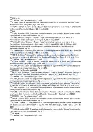 198
307
Ibíd. Pg 31.
308
CORBERA, Enric “Terapia de Grupo”. Rubí
309
SELLAM, Salomón. “Proyecto Sentido”. Seminario presentado en el marco de la Formación en
Biodescodificación. Zaragoza, 6,7 y 8 Abril 2010.
310
SELLAM Salomón. “Sistema Osteo-Articular”. Seminario presentado en el marco de la formación
en Biodescodificación. Sant Cugat 9-10-11 Abril 2010.
311
Ibíd.
312
FLECHE, Crhistian. 2007. Descodificación biológica de las enfermedades: Manual práctico de las
correspondencias emociones/órganos. Pg. 65.
313
FLECHE, Christian. “Segunda y Tercera Etapa”. Seminario presentado en el marco de la
Formación en Biodescodificación. Sant Cugat, 29, 30,31 Mayo 2009.
314
FLECHE, Christian. “Segunda y Tercera Etapa”. Seminario presentado en el marco de la
Formación en Biodescodificación. Sant Cugat, 29, 30,31 Mayo 2009. FLECHE, Crhistian. 2007.
Descodificación biológica de las enfermedades: Manual práctico de las correspondencias
emociones/órganos. Pg. 40.
315
SELLAM Salomón. “Sistema Osteo-Articular”. Seminario presentado en el marco de la formación
en Biodescodificación. Sant Cugat 9-10-11 Abril 2010.
316
FLECHE, Christian. “Introducción a los trastornos del comportamiento y respasos”. Seminario
presentado en el marco de la Formación en Biodescodificación. Sant Cugat, 8, 9, 10 Junio 2010.
317
CORBERA, Enric “Terapia de Grupo”. Rubí
318
SELLAM, Salomón. “Proyecto Sentido”. Seminario presentado en el marco de la Formación en
Biodescodificación. Zaragoza, 6,7 y 8 Marzo 2010.
319
FLECHE, Crhistian. 2007. Descodificación biológica de las enfermedades: Manual práctico de las
correspondencias emociones/órganos. Pg. 68 y 171.
320
CORBERA, Enri Consulta Abril 2011.
321
SALLES, Jean Guillaume. “Ciclos Biológico celulares y Proyecto Sentido”. Seminario presentado
en el marco de la Formación en Biodescodificación. Zaragoza, 2,3 y 4 de Febrero del 2010.
322
CORBERA, Enric “Terapia de Grupo”. Rubí
323
FLECHE, Crhistian. 2007. Descodificación biológica de las enfermedades: Manual práctico de las
correspondencias emociones/órganos. Pg. 134.
324
FLECHE, Christian. “Introducción a los trastornos del comportamiento y respasos”. Seminario
presentado en el marco de la Formación en Biodescodificación. Sant Cugat, 8, 9, 10 Junio 2010.
325
FLECHE, Crhistian. 2007. Descodificación biológica de las enfermedades: Manual práctico de las
correspondencias emociones/órganos. Pg. 51.
326
SALLES, Jean Guillaume. “Ciclos Biológico celulares y Proyecto Sentido”. Seminario presentado
en el marco de la Formación en Biodescodificación. Zaragoza, 2,3 y 4 de Febrero del 2010.
327
CORBERA, Enric “Terapia de Grupo”. Rubí
328
FLECHE, Crhistian. 2007. Descodificación biológica de las enfermedades: Manual práctico de las
correspondencias emociones/órganos. Pg. 38.
329
SELLAM, Salomón. “El Transgeneracional”. Seminario presentado en el marco de la Formación
en Biodescodificación. I Promoción en España 2008-2010. Sant Cugat, 27,28 y 29 de Marzo del
2009.
330
FLECHE, Crhistian. 2007. Descodificación biológica de las enfermedades: Manual práctico de las
correspondencias emociones/órganos. Pg. 62.
331
Ibíd. Pg 66.
332
CORBERA, Enric “Terapia de Grupo”. Rubí
 