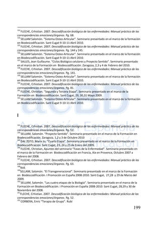 199
333
FLECHE, Crhistian. 2007. Descodificación biológica de las enfermedades: Manual práctico de las
correspondencias emociones/órganos. Pg. 68.
334
SELLAM Salomón. “Sistema Osteo-Articular”. Seminario presentado en el marco de la formación
en Biodescodificación. Sant Cugat 9-10-11 Abril 2010.
335
FLECHE, Crhistian. 2007. Descodificación biológica de las enfermedades: Manual práctico de las
correspondencias emociones/órganos. Pg. 144 y 145.
336
SELLAM Salomón. “Sistema Osteo-Articular”. Seminario presentado en el marco de la formación
en Biodescodificación. Sant Cugat 9-10-11 Abril 2010.
337
SALLES, Jean Guillaume. “Ciclos Biológico celulares y Proyecto Sentido”. Seminario presentado
en el marco de la Formación en Biodescodificación. Zaragoza, 2,3 y 4 de Febrero del 2010.
338
FLECHE, Crhistian. 2007. Descodificación biológica de las enfermedades: Manual práctico de las
correspondencias emociones/órganos. Pg. 141.
339
SELLAM Salomón. “Sistema Osteo-Articular”. Seminario presentado en el marco de la formación
en Biodescodificación. Sant Cugat 9-10-11 Abril 2010.
340
FLECHE, Crhistian. 2007. Descodificación biológica de las enfermedades: Manual práctico de las
correspondencias emociones/órganos. Pg. 81.
341
FLECHE, Christian. “Segunda y Tercera Etapa”. Seminario presentado en el marco de la
Formación en Biodescodificación. Sant Cugat, 29, 30,31 Mayo 2009.
342
SELLAM Salomón. “Sistema Osteo-Articular”. Seminario presentado en el marco de la formación
en Biodescodificación. Sant Cugat 9-10-11 Abril 2010.
I
343
FLECHE, Crhistian. 2007. Descodificación biológica de las enfermedades: Manual práctico de las
correspondencias emociones/órganos. Pg. 52.
344
SELLAM, Salomón. “Proyecto Sentido”. Seminario presentado en el marco de la Formación en
Biodescodificación. Zaragoza, 1,2 y 3 de Octubre 2010
345
DAL ZOTO, Marie Jo. “Cuarta Etapa”. Seminario presentado en el marco de la Formación en
Biodescodificación. Sant Cugat, 23, 24 y 25 de Enero del 2009.
346
FLECHE, Christian, Apuntes del seminario “Fases de la Enfermedad”. Seminario presentado en
el marco de la Formación en Biodescodificación en Francia, Aix en Provence, Octubre 2007 a
Febrero del 2008.
347
FLECHE, Crhistian. 2007. Descodificación biológica de las enfermedades: Manual práctico de las
correspondencias emociones/órganos. Pg. 63.
348
Ibíd.
349
SELLAM, Salomón. “El Transgeneracional”. Seminario presentado en el marco de la Formación
en Biodescodificación. I Promoción en España 2008-2010. Sant Cugat, 27,28 y 29 de Marzo del
2009.
350
SELLAM, Salomón. “Las cuatro etapas de la Biología”. Seminario presentado en el marco de la
Formación en Biodescodificación. I Promoción en España 2008-2010. Sant Cugat, 28,29 y 30 de
Noviembre del 2008.
351
FLECHE, Crhistian. 2007. Descodificación biológica de las enfermedades: Manual práctico de las
correspondencias emociones/órganos. Pg. 52.
352
CORBERA, Enric “Terapia de Grupo”. Rubí
 