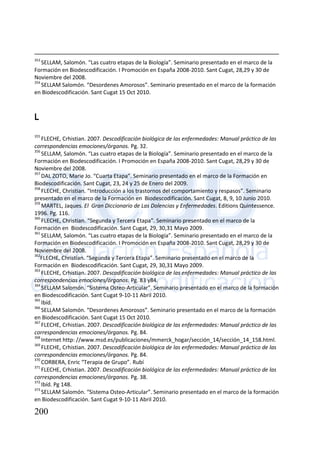 200
353
SELLAM, Salomón. “Las cuatro etapas de la Biología”. Seminario presentado en el marco de la
Formación en Biodescodificación. I Promoción en España 2008-2010. Sant Cugat, 28,29 y 30 de
Noviembre del 2008.
354
SELLAM Salomón. “Desordenes Amorosos”. Seminario presentado en el marco de la formación
en Biodescodificación. Sant Cugat 15 Oct 2010.
L
355
FLECHE, Crhistian. 2007. Descodificación biológica de las enfermedades: Manual práctico de las
correspondencias emociones/órganos. Pg. 32.
356
SELLAM, Salomón. “Las cuatro etapas de la Biología”. Seminario presentado en el marco de la
Formación en Biodescodificación. I Promoción en España 2008-2010. Sant Cugat, 28,29 y 30 de
Noviembre del 2008.
357
DAL ZOTO, Marie Jo. “Cuarta Etapa”. Seminario presentado en el marco de la Formación en
Biodescodificación. Sant Cugat, 23, 24 y 25 de Enero del 2009.
358
FLECHE, Christian. “Introducción a los trastornos del comportamiento y respasos”. Seminario
presentado en el marco de la Formación en Biodescodificación. Sant Cugat, 8, 9, 10 Junio 2010.
359
MARTEL, Jaques. El Gran Diccionario de Las Dolencias y Enfermedades. Editions Quintessence.
1996. Pg. 116.
360
FLECHE, Christian. “Segunda y Tercera Etapa”. Seminario presentado en el marco de la
Formación en Biodescodificación. Sant Cugat, 29, 30,31 Mayo 2009.
361
SELLAM, Salomón. “Las cuatro etapas de la Biología”. Seminario presentado en el marco de la
Formación en Biodescodificación. I Promoción en España 2008-2010. Sant Cugat, 28,29 y 30 de
Noviembre del 2008.
362
FLECHE, Christian. “Segunda y Tercera Etapa”. Seminario presentado en el marco de la
Formación en Biodescodificación. Sant Cugat, 29, 30,31 Mayo 2009.
363
FLECHE, Crhistian. 2007. Descodificación biológica de las enfermedades: Manual práctico de las
correspondencias emociones/órganos. Pg. 83 y84.
364
SELLAM Salomón. “Sistema Osteo-Articular”. Seminario presentado en el marco de la formación
en Biodescodificación. Sant Cugat 9-10-11 Abril 2010.
365
Ibíd.
366
SELLAM Salomón. “Desordenes Amorosos”. Seminario presentado en el marco de la formación
en Biodescodificación. Sant Cugat 15 Oct 2010.
367
FLECHE, Crhistian. 2007. Descodificación biológica de las enfermedades: Manual práctico de las
correspondencias emociones/órganos. Pg. 84.
368
Internet http: //www.msd.es/publicaciones/mmerck_hogar/sección_14/sección_14_158.html.
369
FLECHE, Crhistian. 2007. Descodificación biológica de las enfermedades: Manual práctico de las
correspondencias emociones/órganos. Pg. 84.
370
CORBERA, Enric “Terapia de Grupo”. Rubí
371
FLECHE, Crhistian. 2007. Descodificación biológica de las enfermedades: Manual práctico de las
correspondencias emociones/órganos. Pg. 38.
372
Ibíd. Pg 148.
373
SELLAM Salomón. “Sistema Osteo-Articular”. Seminario presentado en el marco de la formación
en Biodescodificación. Sant Cugat 9-10-11 Abril 2010.
 