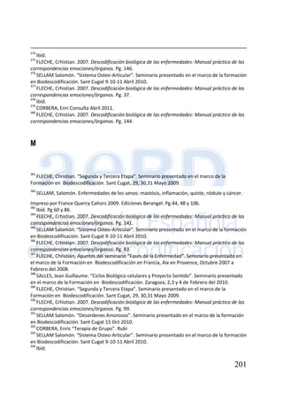 201
374
Ibíd.
375
FLECHE, Crhistian. 2007. Descodificación biológica de las enfermedades: Manual práctico de las
correspondencias emociones/órganos. Pg. 146.
376
SELLAM Salomón. “Sistema Osteo-Articular”. Seminario presentado en el marco de la formación
en Biodescodificación. Sant Cugat 9-10-11 Abril 2010.
377
FLECHE, Crhistian. 2007. Descodificación biológica de las enfermedades: Manual práctico de las
correspondencias emociones/órganos. Pg. 37.
378
Ibíd.
379
CORBERA, Enri Consulta Abril 2011.
380
FLECHE, Crhistian. 2007. Descodificación biológica de las enfermedades: Manual práctico de las
correspondencias emociones/órganos. Pg. 144.
M
381
FLECHE, Christian. “Segunda y Tercera Etapa”. Seminario presentado en el marco de la
Formación en Biodescodificación. Sant Cugat, 29, 30,31 Mayo 2009.
382
SELLAM, Salomón. Enfermedades de los senos: mastósis, inflamación, quiste, nódulo y cáncer.
Impreso por France Quercy Cahors 2009. Ediciones Berangel. Pg.44, 48 y 106.
383
Ibíd. Pg 60 y 86.
384
FLECHE, Crhistian. 2007. Descodificación biológica de las enfermedades: Manual práctico de las
correspondencias emociones/órganos. Pg. 141.
385
SELLAM Salomón. “Sistema Osteo-Articular”. Seminario presentado en el marco de la formación
en Biodescodificación. Sant Cugat 9-10-11 Abril 2010.
386
FLECHE, Crhistian. 2007. Descodificación biológica de las enfermedades: Manual práctico de las
correspondencias emociones/órganos. Pg. 83.
387
FLECHE, Christian, Apuntes del seminario “Fases de la Enfermedad”. Seminario presentado en
el marco de la Formación en Biodescodificación en Francia, Aix en Provence, Octubre 2007 a
Febrero del 2008.
388
SALLES, Jean Guillaume. “Ciclos Biológico celulares y Proyecto Sentido”. Seminario presentado
en el marco de la Formación en Biodescodificación. Zaragoza, 2,3 y 4 de Febrero del 2010.
389
FLECHE, Christian. “Segunda y Tercera Etapa”. Seminario presentado en el marco de la
Formación en Biodescodificación. Sant Cugat, 29, 30,31 Mayo 2009.
390
FLECHE, Crhistian. 2007. Descodificación biológica de las enfermedades: Manual práctico de las
correspondencias emociones/órganos. Pg. 99.
391
SELLAM Salomón. “Desordenes Amorosos”. Seminario presentado en el marco de la formación
en Biodescodificación. Sant Cugat 15 Oct 2010.
392
CORBERA, Enric “Terapia de Grupo”. Rubí
393
SELLAM Salomón. “Sistema Osteo-Articular”. Seminario presentado en el marco de la formación
en Biodescodificación. Sant Cugat 9-10-11 Abril 2010.
394
Ibíd.
 