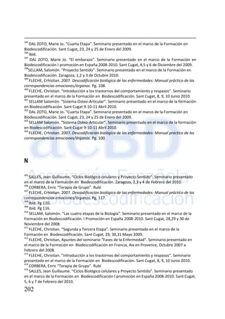 202
395
DAL ZOTO, Marie Jo. “Cuarta Etapa”. Seminario presentado en el marco de la Formación en
Biodescodificación. Sant Cugat, 23, 24 y 25 de Enero del 2009.
396
Ibíd.
397
DAL ZOTO, Marie Jo. “El embarazo”. Seminario presentado en el marco de la Formación en
Biodescodificación I promoción en España 2008-2010. Sant Cugat, 4,5 y 6 de Diciembre del 2009.
398
SELLAM, Salomón. “Proyecto Sentido”. Seminario presentado en el marco de la Formación en
Biodescodificación. Zaragoza, 1,2 y 3 de Octubre 2010.
399
FLECHE, Crhistian. 2007. Descodificación biológica de las enfermedades: Manual práctico de las
correspondencias emociones/órganos. Pg. 108.
400
FLECHE, Christian. “Introducción a los trastornos del comportamiento y respasos”. Seminario
presentado en el marco de la Formación en Biodescodificación. Sant Cugat, 8, 9, 10 Junio 2010.
401
SELLAM Salomón. “Sistema Osteo-Articular”. Seminario presentado en el marco de la formación
en Biodescodificación. Sant Cugat 9-10-11 Abril 2010.
402
DAL ZOTO, Marie Jo. “Cuarta Etapa”. Seminario presentado en el marco de la Formación en
Biodescodificación. Sant Cugat, 23, 24 y 25 de Enero del 2009.
403
SELLAM Salomón. “Sistema Osteo-Articular”. Seminario presentado en el marco de la formación
en Biodescodificación. Sant Cugat 9-10-11 Abril 2010.
404
FLECHE, Crhistian. 2007. Descodificación biológica de las enfermedades: Manual práctico de las
correspondencias emociones/órganos. Pg. 100.
N
405
SALLES, Jean Guillaume. “Ciclos Biológico celulares y Proyecto Sentido”. Seminario presentado
en el marco de la Formación en Biodescodificación. Zaragoza, 2,3 y 4 de Febrero del 2010.
406
CORBERA, Enric “Terapia de Grupo”. Rubí
407
FLECHE, Crhistian. 2007. Descodificación biológica de las enfermedades: Manual práctico de las
correspondencias emociones/órganos. Pg. 117.
408
Ibíd. Pg 120.
409
Ibíd. Pg 116.
410
SELLAM, Salomón. “Las cuatro etapas de la Biología”. Seminario presentado en el marco de la
Formación en Biodescodificación. I Promoción en España 2008-2010. Sant Cugat, 28,29 y 30 de
Noviembre del 2008.
411
FLECHE, Christian. “Segunda y Tercera Etapa”. Seminario presentado en el marco de la
Formación en Biodescodificación. Sant Cugat, 29, 30,31 Mayo 2009.
412
FLECHE, Christian, Apuntes del seminario “Fases de la Enfermedad”. Seminario presentado en
el marco de la Formación en Biodescodificación en Francia, Aix en Provence, Octubre 2007 a
Febrero del 2008.
413
FLECHE, Christian. “Introducción a los trastornos del comportamiento y respasos”. Seminario
presentado en el marco de la Formación en Biodescodificación. Sant Cugat, 8, 9, 10 Junio 2010.
414
CORBERA, Enric “Terapia de Grupo”. Rubí
415
SALLES, Jean Guillaume. “Ciclos Biológico celulares y Proyecto Sentido”. Seminario presentado
en el marco de la Formación en Biodescodificación I promoción en España 2008-2010. Sant Cugat,
5, 6 y 7 de Febrero del 2010.
 