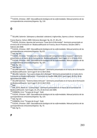 203
416
FLECHE, Crhistian. 2007. Descodificación biológica de las enfermedades: Manual práctico de las
correspondencias emociones/órganos. Pg. 110.
O
417
SELLAM, Salomón. Sobrepeso y obesidad: colesterol, trigliceridos, lipoma y cáncer. Impreso por
France Quercy Cahors 2009. Ediciones Berangel. Pg. 26, 27, 28 y 29.
418
FLECHE, Christian, Apuntes del seminario “Fases de la Enfermedad”. Seminario presentado en
el marco de la Formación en Biodescodificación en Francia, Aix en Provence, Octubre 2007 a
Febrero del 2008.
419
FLECHE, Crhistian. 2007. Descodificación biológica de las enfermedades: Manual práctico de las
correspondencias emociones/órganos. Pg.122.
420
Ibíd. Pg 141.
421
FLECHE, Christian. “Introducción a los trastornos del comportamiento y respasos”. Seminario
presentado en el marco de la Formación en Biodescodificación. Sant Cugat, 8, 9, 10 Junio 2010.
422
FLECHE, Crhistian. 2007. Descodificación biológica de las enfermedades: Manual práctico de las
correspondencias emociones/órganos. Pg. 107.
423
Ibíd. Pg 141.
424
Ibíd. Pg 117.
425
SELLAM Salomón. “Sistema Osteo-Articular”. Seminario presentado en el marco de la formación
en Biodescodificación. Sant Cugat 9-10-11 Abril 2010.
426
SELLAM, Salomón. “Las cuatro etapas de la Biología”. Seminario presentado en el marco de la
Formación en Biodescodificación. I Promoción en España 2008-2010. Sant Cugat, 28,29 y 30 de
Noviembre del 2008.
427
SELLAM Salomón. “Sistema Osteo-Articular”. Seminario presentado en el marco de la formación
en Biodescodificación. Sant Cugat 9-10-11 Abril 2010.
428
Ibíd.
429
DAL ZOTO, Marie Jo. “Cuarta Etapa”. Seminario presentado en el marco de la Formación en
Biodescodificación. Sant Cugat, 23, 24 y 25 de Enero del 2009.
430
CORBERA, Enric “Terapia de Grupo”. Rubí
431
FLECHE, Crhistian. 2007. Descodificación biológica de las enfermedades: Manual práctico de las
correspondencias emociones/órganos. Pg. 123.
432
Ibíd. Pg 124.
433
CORBERA, Enric “Terapia de Grupo”. Rubí
434
FLECHE, Crhistian. 2007. Descodificación biológica de las enfermedades: Manual práctico de las
correspondencias emociones/órganos. Pg. 72.
435
Ibíd. Pg 71.
P
 