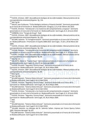 204
436
FLECHE, Crhistian. 2007. Descodificación biológica de las enfermedades: Manual práctico de las
correspondencias emociones/órganos. Pg. 116.
437
Ibíd. Pg 50.
438
SALLES, Jean Guillaume. “Ciclos Biológico celulares y Proyecto Sentido”. Seminario presentado
en el marco de la Formación en Biodescodificación. Zaragoza, 2,3 y 4 de Febrero del 2010.
439
FLECHE, Christian. “Introducción a los trastornos del comportamiento y respasos”. Seminario
presentado en el marco de la Formación en Biodescodificación. Sant Cugat, 8, 9, 10 Junio 2010.
440
CORBERA, Enric “Terapia de Grupo”. Rubí
441
FLECHE, Crhistian. 2007. Descodificación biológica de las enfermedades: Manual práctico de las
correspondencias emociones/órganos. Pg. 101.
442
SELLAM, Salomón. “El Transgeneracional”. Seminario presentado en el marco de la Formación
en Biodescodificación. I Promoción en España 2008-2010. Sant Cugat, 27,28 y 29 de Marzo del
2009.
443
FLECHE, Crhistian. 2007. Descodificación biológica de las enfermedades: Manual práctico de las
correspondencias emociones/órganos. Pg. 103.
444
FLECHE, Christian. “Introducción a los trastornos del comportamiento y respasos”. Seminario
presentado en el marco de la Formación en Biodescodificación. Sant Cugat, 8, 9, 10 Junio 2010.
445
FLECHE, Crhistian. 2007. Descodificación biológica de las enfermedades: Manual práctico de las
correspondencias emociones/órganos. Pg. 68.
446
Ibíd. Pg 113.
447
DAL ZOTO, Marie Jo. “Cuarta Etapa”. Seminario presentado en el marco de la Formación en
Biodescodificación. Sant Cugat, 23, 24 y 25 de Enero del 2009.
448
FLECHE, Christian. “Segunda y Tercera Etapa”. Seminario presentado en el marco de la
Formación en Biodescodificación. Sant Cugat, 29, 30,31 Mayo 2009.
449
FLECHE, Crhistian. 2007. Descodificación biológica de las enfermedades: Manual práctico de las
correspondencias emociones/órganos. Pg. 80.
450
Ibíd. Pg 41.
451
Ibíd. Pg 148.
452
SELLAM Salomón. “Sistema Osteo-Articular”. Seminario presentado en el marco de la formación
en Biodescodificación. Sant Cugat 9-10-11 Abril 2010.
453
FLECHE, Christian. “Segunda y Tercera Etapa”. Seminario presentado en el marco de la
Formación en Biodescodificación. Sant Cugat, 29, 30,31 Mayo 2009.
454
SELLAM Salomón. “Sistema Osteo-Articular”. Seminario presentado en el marco de la formación
en Biodescodificación. Sant Cugat 9-10-11 Abril 2010.
455
FLECHE, Christian. “Introducción a los trastornos del comportamiento y respasos”. Seminario
presentado en el marco de la Formación en Biodescodificación. Sant Cugat, 8, 9, 10 Junio 2010.
456
FLECHE, Christian. “Segunda y Tercera Etapa”. Seminario presentado en el marco de la
Formación en Biodescodificación. Sant Cugat, 29, 30,31 Mayo 2009.
457
Ibíd.
458
Ibíd.
459
SELLAM Salomón. “Sistema Osteo-Articular”. Seminario presentado en el marco de la formación
en Biodescodificación. Sant Cugat 9-10-11 Abril 2010.
460
SELLAM, Salomón. Les Allergies del Dr. Salomón Sellam. Impreso por France Quercy Cahors
2005. Ediciones Berangel. Pg 107.
461
SELLAM Salomón. “Sistema Osteo-Articular”. Seminario presentado en el marco de la formación
en Biodescodificación. Sant Cugat 9-10-11 Abril 2010.
 