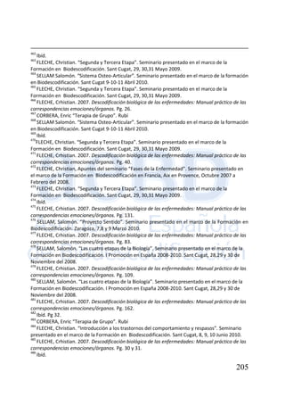 205
462
Ibíd.
463
FLECHE, Christian. “Segunda y Tercera Etapa”. Seminario presentado en el marco de la
Formación en Biodescodificación. Sant Cugat, 29, 30,31 Mayo 2009.
464
SELLAM Salomón. “Sistema Osteo-Articular”. Seminario presentado en el marco de la formación
en Biodescodificación. Sant Cugat 9-10-11 Abril 2010.
465
FLECHE, Christian. “Segunda y Tercera Etapa”. Seminario presentado en el marco de la
Formación en Biodescodificación. Sant Cugat, 29, 30,31 Mayo 2009.
466
FLECHE, Crhistian. 2007. Descodificación biológica de las enfermedades: Manual práctico de las
correspondencias emociones/órganos. Pg. 26.
467
CORBERA, Enric “Terapia de Grupo”. Rubí
468
SELLAM Salomón. “Sistema Osteo-Articular”. Seminario presentado en el marco de la formación
en Biodescodificación. Sant Cugat 9-10-11 Abril 2010.
469
Ibíd.
470
FLECHE, Christian. “Segunda y Tercera Etapa”. Seminario presentado en el marco de la
Formación en Biodescodificación. Sant Cugat, 29, 30,31 Mayo 2009.
471
FLECHE, Crhistian. 2007. Descodificación biológica de las enfermedades: Manual práctico de las
correspondencias emociones/órganos. Pg. 40.
472
FLECHE, Christian, Apuntes del seminario “Fases de la Enfermedad”. Seminario presentado en
el marco de la Formación en Biodescodificación en Francia, Aix en Provence, Octubre 2007 a
Febrero del 2008.
473
FLECHE, Christian. “Segunda y Tercera Etapa”. Seminario presentado en el marco de la
Formación en Biodescodificación. Sant Cugat, 29, 30,31 Mayo 2009.
474
Ibíd.
475
FLECHE, Crhistian. 2007. Descodificación biológica de las enfermedades: Manual práctico de las
correspondencias emociones/órganos. Pg. 131.
476
SELLAM, Salomón. “Proyecto Sentido”. Seminario presentado en el marco de la Formación en
Biodescodificación. Zaragoza, 7,8 y 9 Marzo 2010.
477
FLECHE, Crhistian. 2007. Descodificación biológica de las enfermedades: Manual práctico de las
correspondencias emociones/órganos. Pg. 83.
478
SELLAM, Salomón. “Las cuatro etapas de la Biología”. Seminario presentado en el marco de la
Formación en Biodescodificación. I Promoción en España 2008-2010. Sant Cugat, 28,29 y 30 de
Noviembre del 2008.
479
FLECHE, Crhistian. 2007. Descodificación biológica de las enfermedades: Manual práctico de las
correspondencias emociones/órganos. Pg. 109.
480
SELLAM, Salomón. “Las cuatro etapas de la Biología”. Seminario presentado en el marco de la
Formación en Biodescodificación. I Promoción en España 2008-2010. Sant Cugat, 28,29 y 30 de
Noviembre del 2008.
481
FLECHE, Crhistian. 2007. Descodificación biológica de las enfermedades: Manual práctico de las
correspondencias emociones/órganos. Pg. 162.
482
Ibíd. Pg 32.
483
CORBERA, Enric “Terapia de Grupo”. Rubí
484
FLECHE, Christian. “Introducción a los trastornos del comportamiento y respasos”. Seminario
presentado en el marco de la Formación en Biodescodificación. Sant Cugat, 8, 9, 10 Junio 2010.
485
FLECHE, Crhistian. 2007. Descodificación biológica de las enfermedades: Manual práctico de las
correspondencias emociones/órganos. Pg. 30 y 31.
486
Ibíd.
 