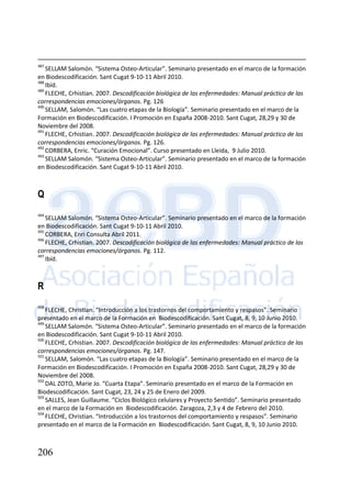 206
487
SELLAM Salomón. “Sistema Osteo-Articular”. Seminario presentado en el marco de la formación
en Biodescodificación. Sant Cugat 9-10-11 Abril 2010.
488
Ibíd.
489
FLECHE, Crhistian. 2007. Descodificación biológica de las enfermedades: Manual práctico de las
correspondencias emociones/órganos. Pg. 126
490
SELLAM, Salomón. “Las cuatro etapas de la Biología”. Seminario presentado en el marco de la
Formación en Biodescodificación. I Promoción en España 2008-2010. Sant Cugat, 28,29 y 30 de
Noviembre del 2008.
491
FLECHE, Crhistian. 2007. Descodificación biológica de las enfermedades: Manual práctico de las
correspondencias emociones/órganos. Pg. 126.
492
CORBERA, Enric. “Curación Emocional”. Curso presentado en Lleida, 9 Julio 2010.
493
SELLAM Salomón. “Sistema Osteo-Articular”. Seminario presentado en el marco de la formación
en Biodescodificación. Sant Cugat 9-10-11 Abril 2010.
Q
494
SELLAM Salomón. “Sistema Osteo-Articular”. Seminario presentado en el marco de la formación
en Biodescodificación. Sant Cugat 9-10-11 Abril 2010.
495
CORBERA, Enri Consulta Abril 2011.
496
FLECHE, Crhistian. 2007. Descodificación biológica de las enfermedades: Manual práctico de las
correspondencias emociones/órganos. Pg. 112.
497
Ibíd.
R
498
FLECHE, Christian. “Introducción a los trastornos del comportamiento y respasos”. Seminario
presentado en el marco de la Formación en Biodescodificación. Sant Cugat, 8, 9, 10 Junio 2010.
499
SELLAM Salomón. “Sistema Osteo-Articular”. Seminario presentado en el marco de la formación
en Biodescodificación. Sant Cugat 9-10-11 Abril 2010.
500
FLECHE, Crhistian. 2007. Descodificación biológica de las enfermedades: Manual práctico de las
correspondencias emociones/órganos. Pg. 147.
501
SELLAM, Salomón. “Las cuatro etapas de la Biología”. Seminario presentado en el marco de la
Formación en Biodescodificación. I Promoción en España 2008-2010. Sant Cugat, 28,29 y 30 de
Noviembre del 2008.
502
DAL ZOTO, Marie Jo. “Cuarta Etapa”. Seminario presentado en el marco de la Formación en
Biodescodificación. Sant Cugat, 23, 24 y 25 de Enero del 2009.
503
SALLES, Jean Guillaume. “Ciclos Biológico celulares y Proyecto Sentido”. Seminario presentado
en el marco de la Formación en Biodescodificación. Zaragoza, 2,3 y 4 de Febrero del 2010.
504
FLECHE, Christian. “Introducción a los trastornos del comportamiento y respasos”. Seminario
presentado en el marco de la Formación en Biodescodificación. Sant Cugat, 8, 9, 10 Junio 2010.
 