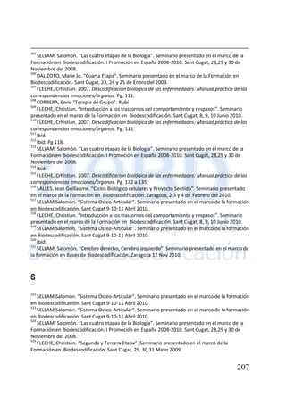 207
505
SELLAM, Salomón. “Las cuatro etapas de la Biología”. Seminario presentado en el marco de la
Formación en Biodescodificación. I Promoción en España 2008-2010. Sant Cugat, 28,29 y 30 de
Noviembre del 2008.
506
DAL ZOTO, Marie Jo. “Cuarta Etapa”. Seminario presentado en el marco de la Formación en
Biodescodificación. Sant Cugat, 23, 24 y 25 de Enero del 2009.
507
FLECHE, Crhistian. 2007. Descodificación biológica de las enfermedades: Manual práctico de las
correspondencias emociones/órganos. Pg. 111.
508
CORBERA, Enric “Terapia de Grupo”. Rubí
509
FLECHE, Christian. “Introducción a los trastornos del comportamiento y respasos”. Seminario
presentado en el marco de la Formación en Biodescodificación. Sant Cugat, 8, 9, 10 Junio 2010.
510
FLECHE, Crhistian. 2007. Descodificación biológica de las enfermedades: Manual práctico de las
correspondencias emociones/órganos. Pg. 111.
511
Ibíd.
512
Ibíd. Pg 118.
513
SELLAM, Salomón. “Las cuatro etapas de la Biología”. Seminario presentado en el marco de la
Formación en Biodescodificación. I Promoción en España 2008-2010. Sant Cugat, 28,29 y 30 de
Noviembre del 2008.
514
Ibíd.
515
FLECHE, Crhistian. 2007. Descodificación biológica de las enfermedades: Manual práctico de las
correspondencias emociones/órganos. Pg. 132 a 135.
516
SALLES, Jean Guillaume. “Ciclos Biológico celulares y Proyecto Sentido”. Seminario presentado
en el marco de la Formación en Biodescodificación. Zaragoza, 2,3 y 4 de Febrero del 2010.
517
SELLAM Salomón. “Sistema Osteo-Articular”. Seminario presentado en el marco de la formación
en Biodescodificación. Sant Cugat 9-10-11 Abril 2010.
518
FLECHE, Christian. “Introducción a los trastornos del comportamiento y respasos”. Seminario
presentado en el marco de la Formación en Biodescodificación. Sant Cugat, 8, 9, 10 Junio 2010.
519
SELLAM Salomón. “Sistema Osteo-Articular”. Seminario presentado en el marco de la formación
en Biodescodificación. Sant Cugat 9-10-11 Abril 2010.
520
Ibíd.
521
SELLAM, Salomón. “Cerebro derecho, Cerebro izquierdo”. Seminario presentado en el marco de
la formación en Bases de Biodescodificación. Zaragoza 12 Nov 2010.
S
522
SELLAM Salomón. “Sistema Osteo-Articular”. Seminario presentado en el marco de la formación
en Biodescodificación. Sant Cugat 9-10-11 Abril 2010.
523
SELLAM Salomón. “Sistema Osteo-Articular”. Seminario presentado en el marco de la formación
en Biodescodificación. Sant Cugat 9-10-11 Abril 2010.
524
SELLAM, Salomón. “Las cuatro etapas de la Biología”. Seminario presentado en el marco de la
Formación en Biodescodificación. I Promoción en España 2008-2010. Sant Cugat, 28,29 y 30 de
Noviembre del 2008.
525
FLECHE, Christian. “Segunda y Tercera Etapa”. Seminario presentado en el marco de la
Formación en Biodescodificación. Sant Cugat, 29, 30,31 Mayo 2009.
 