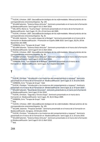 208
526
FLECHE, Crhistian. 2007. Descodificación biológica de las enfermedades: Manual práctico de las
correspondencias emociones/órganos. Pg. 120.
527
SELLAM Salomón. “Sistema Osteo-Articular”. Seminario presentado en el marco de la formación
en Biodescodificación. Sant Cugat 9-10-11 Abril 2010.
528
DAL ZOTO, Marie Jo. “Cuarta Etapa”. Seminario presentado en el marco de la Formación en
Biodescodificación. Sant Cugat, 23, 24 y 25 de Enero del 2009.
529
FLECHE, Crhistian. 2007. Descodificación biológica de las enfermedades: Manual práctico de las
correspondencias emociones/órganos. Pg. 26.
530
SELLAM, Salomón. “Las cuatro etapas de la Biología”. Seminario presentado en el marco de la
Formación en Biodescodificación. I Promoción en España 2008-2010. Sant Cugat, 28,29 y 30 de
Noviembre del 2008.
531
CORBERA, Enric “Terapia de Grupo”. Rubí
532
SELLAM Salomón. “Sistema Osteo-Articular”. Seminario presentado en el marco de la formación
en Biodescodificación. Sant Cugat 9-10-11 Abril 2010.
533
FLECHE, Crhistian. 2007. Descodificación biológica de las enfermedades: Manual práctico de las
correspondencias emociones/órganos. Pg. 38.
534
SELLAM Salomón. “Sistema Osteo-Articular”. Seminario presentado en el marco de la formación
en Biodescodificación. Sant Cugat 9-10-11 Abril 2010.
535
CORBERA, Enric. “Las 4 etapas de la Biología”. Seminario presentado en el marco de la
Formación en Biodescodificación. Sant Cugat, 4 y 5 Septiembre 2009.
T
536
FLECHE, Christian. “Introducción a los trastornos del comportamiento y respasos”. Seminario
presentado en el marco de la Formación en Biodescodificación. Sant Cugat, 8, 9, 10 Junio 2010.
537
CORBERA, Enric “Terapia de Grupo”. Rubí
538
FLECHE, Christian. “Introducción a los trastornos del comportamiento y respasos”. Seminario
presentado en el marco de la Formación en Biodescodificación. Sant Cugat, 8, 9, 10 Junio 2010.
539
SELLAM Salomón. “Desordenes Amorosos”. Seminario presentado en el marco de la formación
en Biodescodificación. Sant Cugat 15 Oct 2010.
540
FLECHE, Christian. “Segunda y Tercera Etapa”. Seminario presentado en el marco de la
Formación en Biodescodificación. Sant Cugat, 29, 30,31 Mayo 2009.
541
CORBERA, Enric “Terapia de Grupo”. Rubí
542
Ibíd.
543
FLECHE, Crhistian. 2007. Descodificación biológica de las enfermedades: Manual práctico de las
correspondencias emociones/órganos. Pg. 105.
544
SELLAM, Salomón. “Proyecto Sentido”. Seminario presentado en el marco de la Formación en
Biodescodificación. Zaragoza, 10 Octubre 2010.
545
FLECHE, Christian. “Introducción a los trastornos del comportamiento y respasos”. Seminario
presentado en el marco de la Formación en Biodescodificación. Sant Cugat, 8, 9, 10 Junio 2010.
546
SELLAM Salomón. “Sistema Osteo-Articular”. Seminario presentado en el marco de la formación
en Biodescodificación. Sant Cugat 9-10-11 Abril 2010.
547
Ibíd.
 