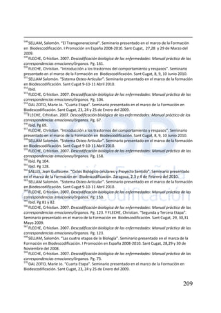 209
548
SELLAM, Salomón. “El Transgeneracional”. Seminario presentado en el marco de la Formación
en Biodescodificación. I Promoción en España 2008-2010. Sant Cugat, 27,28 y 29 de Marzo del
2009.
549
FLECHE, Crhistian. 2007. Descodificación biológica de las enfermedades: Manual práctico de las
correspondencias emociones/órganos. Pg. 161.
550
FLECHE, Christian. “Introducción a los trastornos del comportamiento y respasos”. Seminario
presentado en el marco de la Formación en Biodescodificación. Sant Cugat, 8, 9, 10 Junio 2010.
551
SELLAM Salomón. “Sistema Osteo-Articular”. Seminario presentado en el marco de la formación
en Biodescodificación. Sant Cugat 9-10-11 Abril 2010.
552
Ibíd.
553
FLECHE, Crhistian. 2007. Descodificación biológica de las enfermedades: Manual práctico de las
correspondencias emociones/órganos. Pg. 104.
554
DAL ZOTO, Marie Jo. “Cuarta Etapa”. Seminario presentado en el marco de la Formación en
Biodescodificación. Sant Cugat, 23, 24 y 25 de Enero del 2009.
555
FLECHE, Crhistian. 2007. Descodificación biológica de las enfermedades: Manual práctico de las
correspondencias emociones/órganos. Pg. 67.
556
Ibíd. Pg 69.
557
FLECHE, Christian. “Introducción a los trastornos del comportamiento y respasos”. Seminario
presentado en el marco de la Formación en Biodescodificación. Sant Cugat, 8, 9, 10 Junio 2010.
558
SELLAM Salomón. “Sistema Osteo-Articular”. Seminario presentado en el marco de la formación
en Biodescodificación. Sant Cugat 9-10-11 Abril 2010.
559
FLECHE, Crhistian. 2007. Descodificación biológica de las enfermedades: Manual práctico de las
correspondencias emociones/órganos. Pg. 158.
560
Ibíd. Pg 104.
561
Ibíd. Pg 128.
562
SALLES, Jean Guillaume. “Ciclos Biológico celulares y Proyecto Sentido”. Seminario presentado
en el marco de la Formación en Biodescodificación. Zaragoza, 2,3 y 4 de Febrero del 2010.
563
SELLAM Salomón. “Sistema Osteo-Articular”. Seminario presentado en el marco de la formación
en Biodescodificación. Sant Cugat 9-10-11 Abril 2010.
564
FLECHE, Crhistian. 2007. Descodificación biológica de las enfermedades: Manual práctico de las
correspondencias emociones/órganos. Pg. 150.
565
Ibíd. Pg 81 y 82.
566
FLECHE, Crhistian. 2007. Descodificación biológica de las enfermedades: Manual práctico de las
correspondencias emociones/órganos. Pg. 123. Y FLECHE, Christian. “Segunda y Tercera Etapa”.
Seminario presentado en el marco de la Formación en Biodescodificación. Sant Cugat, 29, 30,31
Mayo 2009.
567
FLECHE, Crhistian. 2007. Descodificación biológica de las enfermedades: Manual práctico de las
correspondencias emociones/órganos. Pg. 123.
568
SELLAM, Salomón. “Las cuatro etapas de la Biología”. Seminario presentado en el marco de la
Formación en Biodescodificación. I Promoción en España 2008-2010. Sant Cugat, 28,29 y 30 de
Noviembre del 2008.
569
FLECHE, Crhistian. 2007. Descodificación biológica de las enfermedades: Manual práctico de las
correspondencias emociones/órganos. Pg. 73.
570
DAL ZOTO, Marie Jo. “Cuarta Etapa”. Seminario presentado en el marco de la Formación en
Biodescodificación. Sant Cugat, 23, 24 y 25 de Enero del 2009.
 