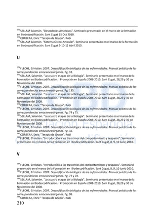 210
571
SELLAM Salomón. “Desordenes Amorosos”. Seminario presentado en el marco de la formación
en Biodescodificación. Sant Cugat 15 Oct 2010.
572
CORBERA, Enric “Terapia de Grupo”. Rubí
573
SELLAM Salomón. “Sistema Osteo-Articular”. Seminario presentado en el marco de la formación
en Biodescodificación. Sant Cugat 9-10-11 Abril 2010.
U
574
FLECHE, Crhistian. 2007. Descodificación biológica de las enfermedades: Manual práctico de las
correspondencias emociones/órganos. Pg. 32.
575
SELLAM, Salomón. “Las cuatro etapas de la Biología”. Seminario presentado en el marco de la
Formación en Biodescodificación. I Promoción en España 2008-2010. Sant Cugat, 28,29 y 30 de
Noviembre del 2008.
576
FLECHE, Crhistian. 2007. Descodificación biológica de las enfermedades: Manual práctico de las
correspondencias emociones/órganos. Pg. 135.
577
SELLAM, Salomón. “Las cuatro etapas de la Biología”. Seminario presentado en el marco de la
Formación en Biodescodificación. I Promoción en España 2008-2010. Sant Cugat, 28,29 y 30 de
Noviembre del 2008.
578
CORBERA, Enric “Terapia de Grupo”. Rubí
579
FLECHE, Crhistian. 2007. Descodificación biológica de las enfermedades: Manual práctico de las
correspondencias emociones/órganos. Pg. 74 y 75.
580
SELLAM, Salomón. “Las cuatro etapas de la Biología”. Seminario presentado en el marco de la
Formación en Biodescodificación. I Promoción en España 2008-2010. Sant Cugat, 28,29 y 30 de
Noviembre del 2008.
581
FLECHE, Crhistian. 2007. Descodificación biológica de las enfermedades: Manual práctico de las
correspondencias emociones/órganos. Pg. 32.
582
CORBERA, Enric “Terapia de Grupo”. Rubí
583
FLECHE, Christian. “Introducción a los trastornos del comportamiento y respasos”. Seminario
presentado en el marco de la Formación en Biodescodificación. Sant Cugat, 8, 9, 10 Junio 2010.
V
584
FLECHE, Christian. “Introducción a los trastornos del comportamiento y respasos”. Seminario
presentado en el marco de la Formación en Biodescodificación. Sant Cugat, 8, 9, 10 Junio 2010.
585
FLECHE, Crhistian. 2007. Descodificación biológica de las enfermedades: Manual práctico de las
correspondencias emociones/órganos. Pg. 77 y 78.
586
SELLAM, Salomón. “Las cuatro etapas de la Biología”. Seminario presentado en el marco de la
Formación en Biodescodificación. I Promoción en España 2008-2010. Sant Cugat, 28,29 y 30 de
Noviembre del 2008.
587
FLECHE, Crhistian. 2007. Descodificación biológica de las enfermedades: Manual práctico de las
correspondencias emociones/órganos. Pg. 98.
588
CORBERA, Enric “Terapia de Grupo”. Rubí
 