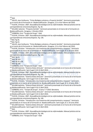 211
589
Ibíd.
590
SALLES, Jean Guillaume. “Ciclos Biológico celulares y Proyecto Sentido”. Seminario presentado
en el marco de la Formación en Biodescodificación. Zaragoza, 2,3 y 4 de Febrero del 2010.
591
FLECHE, Crhistian. 2007. Descodificación biológica de las enfermedades: Manual práctico de las
correspondencias emociones/órganos. Pg. 26.
592
SELLAM, Salomón. “Proyecto Sentido”. Seminario presentado en el marco de la Formación en
Biodescodificación. Zaragoza, 1 Octubre 2010.
593
CORBERA, Enric “Terapia de Grupo”. Rubí
594
FLECHE, Crhistian. 2007. Descodificación biológica de las enfermedades: Manual práctico de las
correspondencias emociones/órganos. Pg. 136.
595
Ibíd. Pg 26.
596
Ibíd. Pg 23.
597
SALLES, Jean Guillaume. “Ciclos Biológico celulares y Proyecto Sentido”. Seminario presentado
en el marco de la Formación en Biodescodificación. Zaragoza, 2,3 y 4 de Febrero del 2010.
598
FLECHE, Christian. “Introducción a los trastornos del comportamiento y respasos”. Seminario
presentado en el marco de la Formación en Biodescodificación. Sant Cugat, 8, 9, 10 Junio 2010.
599
FLECHE, Crhistian. 2007. Descodificación biológica de las enfermedades: Manual práctico de las
correspondencias emociones/órganos. Pg. 124.
600
Ibíd. Pg 51.
601
Ibíd. Pg 163.
602
Ibíd. Pg 32 y 36.
603
Ibíd. Pg 145.
604
CORBERA, Enric “Terapia de Grupo”. Rubí
605
SELLAM Salomón. “Sistema Osteo-Articular”. Seminario presentado en el marco de la formación
en Biodescodificación. Sant Cugat 9-10-11 Abril 2010.
606
FLECHE, Crhistian. 2007. Descodificación biológica de las enfermedades: Manual práctico de las
correspondencias emociones/órganos. Pg. 146.
607
SELLAM Salomón. “Sistema Osteo-Articular”. Seminario presentado en el marco de la formación
en Biodescodificación. Sant Cugat 9-10-11 Abril 2010.
608
FLECHE, Christian. “Introducción a los trastornos del comportamiento y respasos”. Seminario
presentado en el marco de la Formación en Biodescodificación. Sant Cugat, 8, 9, 10 Junio 2010.
609
SELLAM Salomón. “Sistema Osteo-Articular”. Seminario presentado en el marco de la formación
en Biodescodificación. Sant Cugat 9-10-11 Abril 2010.
610
CORBERA, Enric. “Terapia de Grupo”. A.Sana 7-7-2010. Barcelona
611
SELLAM Salomón. “Sistema Osteo-Articular”. Seminario presentado en el marco de la formación
en Biodescodificación. Sant Cugat 9-10-11 Abril 2010.
612
FLECHE, Crhistian. 2007. Descodificación biológica de las enfermedades: Manual práctico de las
correspondencias emociones/órganos. Pg. 146.
613
FLECHE, Christian. “Introducción a los trastornos del comportamiento y respasos”. Seminario
presentado en el marco de la Formación en Biodescodificación. Sant Cugat, 8, 9, 10 Junio 2010.
614
SELLAM Salomón. “Sistema Osteo-Articular”. Seminario presentado en el marco de la formación
en Biodescodificación. Sant Cugat 9-10-11 Abril 2010.
615
Ibíd.
616
FLECHE, Crhistian. 2007. Descodificación biológica de las enfermedades: Manual práctico de las
correspondencias emociones/órganos. Pg. 146.
617
CORBERA, Enric “Terapia de Grupo”. Rubí
 