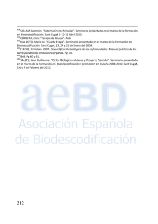212
618
SELLAM Salomón. “Sistema Osteo-Articular”. Seminario presentado en el marco de la formación
en Biodescodificación. Sant Cugat 9-10-11 Abril 2010.
619
CORBERA, Enric “Terapia de Grupo”. Rubí
620
DAL ZOTO, Marie Jo. “Cuarta Etapa”. Seminario presentado en el marco de la Formación en
Biodescodificación. Sant Cugat, 23, 24 y 25 de Enero del 2009.
621
FLECHE, Crhistian. 2007. Descodificación biológica de las enfermedades: Manual práctico de las
correspondencias emociones/órganos. Pg. 35.
622
Ibíd. Pg 60 y 61.
623
SALLES, Jean Guillaume. “Ciclos Biológico celulares y Proyecto Sentido”. Seminario presentado
en el marco de la Formación en Biodescodificación I promoción en España 2008-2010. Sant Cugat,
5,6 y 7 de Febrero del 2010.
 