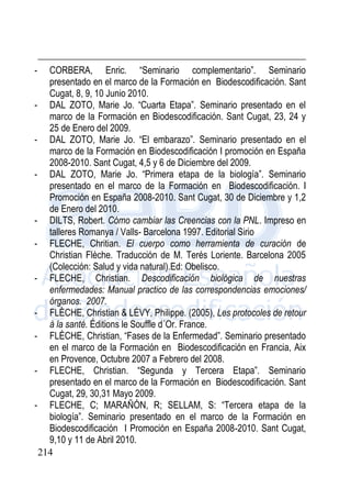 214
- CORBERA, Enric. “Seminario complementario”. Seminario
presentado en el marco de la Formación en Biodescodificación. Sant
Cugat, 8, 9, 10 Junio 2010.
- DAL ZOTO, Marie Jo. “Cuarta Etapa”. Seminario presentado en el
marco de la Formación en Biodescodificación. Sant Cugat, 23, 24 y
25 de Enero del 2009.
- DAL ZOTO, Marie Jo. “El embarazo”. Seminario presentado en el
marco de la Formación en Biodescodificación I promoción en España
2008-2010. Sant Cugat, 4,5 y 6 de Diciembre del 2009.
- DAL ZOTO, Marie Jo. “Primera etapa de la biología”. Seminario
presentado en el marco de la Formación en Biodescodificación. I
Promoción en España 2008-2010. Sant Cugat, 30 de Diciembre y 1,2
de Enero del 2010.
- DILTS, Robert. Cómo cambiar las Creencias con la PNL. Impreso en
talleres Romanya / Valls- Barcelona 1997. Editorial Sirio
- FLECHE, Chritian. El cuerpo como herramienta de curación de
Christian Flèche. Traducción de M. Terés Loriente. Barcelona 2005
(Colección: Salud y vida natural).Ed: Obelisco.
- FLECHE, Christian. Descodificación biológica de nuestras
enfermedades: Manual practico de las correspondencias emociones/
órganos. 2007.
- FLÈCHE, Christian & LÉVY, Philippe. (2005), Les protocoles de retour
à la santé. Éditions le Souffle d´Or. France.
- FLÉCHE, Christian, “Fases de la Enfermedad”. Seminario presentado
en el marco de la Formación en Biodescodificación en Francia, Aix
en Provence, Octubre 2007 a Febrero del 2008.
- FLECHE, Christian. “Segunda y Tercera Etapa”. Seminario
presentado en el marco de la Formación en Biodescodificación. Sant
Cugat, 29, 30,31 Mayo 2009.
- FLECHE, C; MARAÑÓN, R; SELLAM, S: “Tercera etapa de la
biología”. Seminario presentado en el marco de la Formación en
Biodescodificación I Promoción en España 2008-2010. Sant Cugat,
9,10 y 11 de Abril 2010.
 