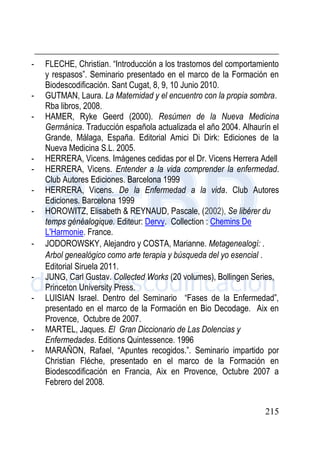 215
- FLECHE, Christian. “Introducción a los trastornos del comportamiento
y respasos”. Seminario presentado en el marco de la Formación en
Biodescodificación. Sant Cugat, 8, 9, 10 Junio 2010.
- GUTMAN, Laura. La Maternidad y el encuentro con la propia sombra.
Rba libros, 2008.
- HAMER, Ryke Geerd (2000). Resúmen de la Nueva Medicina
Germánica. Traducción española actualizada el año 2004. Alhaurín el
Grande, Málaga, España. Editorial Amici Di Dirk: Ediciones de la
Nueva Medicina S.L. 2005.
- HERRERA, Vicens. Imágenes cedidas por el Dr. Vicens Herrera Adell
- HERRERA, Vicens. Entender a la vida comprender la enfermedad.
Club Autores Ediciones. Barcelona 1999
- HERRERA, Vicens. De la Enfermedad a la vida. Club Autores
Ediciones. Barcelona 1999
- HOROWITZ, Elisabeth & REYNAUD, Pascale, (2002), Se libérer du
temps généalogique. Editeur: Dervy. Collection : Chemins De
L'Harmonie. France.
- JODOROWSKY, Alejandro y COSTA, Marianne. Metagenealogí: .
Arbol genealógico como arte terapia y búsqueda del yo esencial .
Editorial Siruela 2011.
- JUNG, Carl Gustav. Collected Works (20 volumes), Bollingen Series,
Princeton University Press.
- LUISIAN Israel. Dentro del Seminario “Fases de la Enfermedad”,
presentado en el marco de la Formación en Bio Decodage. Aix en
Provence, Octubre de 2007.
- MARTEL, Jaques. El Gran Diccionario de Las Dolencias y
Enfermedades. Editions Quintessence. 1996
- MARAÑON, Rafael, “Apuntes recogidos.”. Seminario impartido por
Christian Fléche, presentado en el marco de la Formación en
Biodescodificación en Francia, Aix en Provence, Octubre 2007 a
Febrero del 2008.
 
