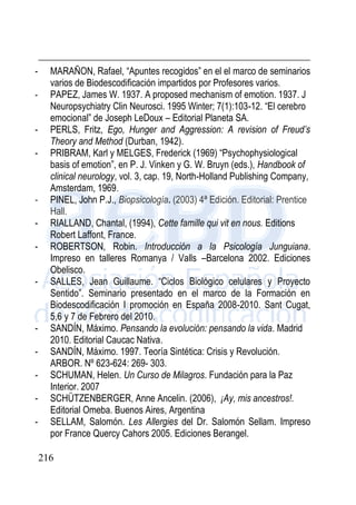 216
- MARAÑON, Rafael, “Apuntes recogidos” en el el marco de seminarios
varios de Biodescodificación impartidos por Profesores varios.
- PAPEZ, James W. 1937. A proposed mechanism of emotion. 1937. J
Neuropsychiatry Clin Neurosci. 1995 Winter; 7(1):103-12. “El cerebro
emocional” de Joseph LeDoux – Editorial Planeta SA.
- PERLS, Fritz, Ego, Hunger and Aggression: A revision of Freud’s
Theory and Method (Durban, 1942).
- PRIBRAM, Karl y MELGES, Frederick (1969) “Psychophysiological
basis of emotion”, en P. J. Vinken y G. W. Bruyn (eds.), Handbook of
clinical neurology, vol. 3, cap. 19, North-Holland Publishing Company,
Amsterdam, 1969.
- PINEL, John P.J., Biopsicología. (2003) 4ª Edición. Editorial: Prentice
Hall.
- RIALLAND, Chantal, (1994), Cette famille qui vit en nous. Editions
Robert Laffont, France.
- ROBERTSON, Robin. Introducción a la Psicología Junguiana.
Impreso en talleres Romanya / Valls –Barcelona 2002. Ediciones
Obelisco.
- SALLES, Jean Guillaume. “Ciclos Biológico celulares y Proyecto
Sentido”. Seminario presentado en el marco de la Formación en
Biodescodificación I promoción en España 2008-2010. Sant Cugat,
5,6 y 7 de Febrero del 2010.
- SANDÍN, Máximo. Pensando la evolución: pensando la vida. Madrid
2010. Editorial Caucac Nativa.
- SANDÍN, Máximo. 1997. Teoría Sintética: Crisis y Revolución.
ARBOR. Nº 623-624: 269- 303.
- SCHUMAN, Helen. Un Curso de Milagros. Fundación para la Paz
Interior. 2007
- SCHÜTZENBERGER, Anne Ancelin. (2006), ¡Ay, mis ancestros!.
Editorial Omeba. Buenos Aires, Argentina
- SELLAM, Salomón. Les Allergies del Dr. Salomón Sellam. Impreso
por France Quercy Cahors 2005. Ediciones Berangel.
 