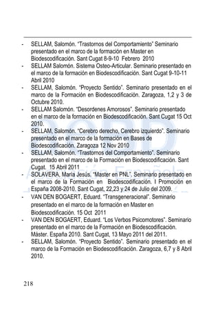218
- SELLAM, Salomón. “Trastornos del Comportamiento” Seminario
presentado en el marco de la formación en Master en
Biodescodificación. Sant Cugat 8-9-10 Febrero 2010
- SELLAM Salomón. Sistema Osteo-Articular. Seminario presentado en
el marco de la formación en Biodescodificación. Sant Cugat 9-10-11
Abril 2010
- SELLAM, Salomón. “Proyecto Sentido”. Seminario presentado en el
marco de la Formación en Biodescodificación. Zaragoza, 1,2 y 3 de
Octubre 2010.
- SELLAM Salomón. “Desordenes Amorosos”. Seminario presentado
en el marco de la formación en Biodescodificación. Sant Cugat 15 Oct
2010.
- SELLAM, Salomón. “Cerebro derecho, Cerebro izquierdo”. Seminario
presentado en el marco de la formación en Bases de
Biodescodificación. Zaragoza 12 Nov 2010
- SELLAM, Salomón. “Trastornos del Comportamiento”. Seminario
presentado en el marco de la Formación en Biodescodificación. Sant
Cugat. 15 Abril 2011
- SOLAVERA, María Jesús. “Master en PNL”. Seminario presentado en
el marco de la Formación en Biodescodificación. I Promoción en
España 2008-2010. Sant Cugat, 22,23 y 24 de Julio del 2009.
- VAN DEN BOGAERT, Eduard. “Transgeneracional”. Seminario
presentado en el marco de la formación en Master en
Biodescodificación. 15 Oct 2011
- VAN DEN BOGAERT, Eduard. “Los Verbos Psicomotores”. Seminario
presentado en el marco de la Formación en Biodescodificación.
Máster. España 2010. Sant Cugat, 13 Mayo 2011 del 2011.
- SELLAM, Salomón. “Proyecto Sentido”. Seminario presentado en el
marco de la Formación en Biodescodificación. Zaragoza, 6,7 y 8 Abril
2010.
 