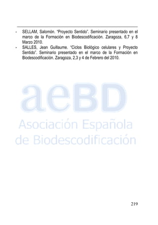 219
- SELLAM, Salomón. “Proyecto Sentido”. Seminario presentado en el
marco de la Formación en Biodescodificación. Zaragoza, 6,7 y 8
Marzo 2010.
- SALLES, Jean Guillaume. “Ciclos Biológico celulares y Proyecto
Sentido”. Seminario presentado en el marco de la Formación en
Biodescodificación. Zaragoza, 2,3 y 4 de Febrero del 2010.
 