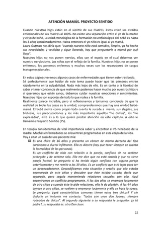 22
ATENCIÓN MAMÁS. PROYECTO SENTIDO
Cuando nuestros hijos están en el vientre de sus madres, éstos viven los estados
emocionales de sus madres al 100%. No existe una separación entre el yo de la madre
y el yo del niño. La edad cronológica de la formación neurofisiológica del bebé es hasta
los 3 años aproximadamente. Hasta entonces el yo niño es igual al yo mamá.
Laura Gutman nos diría que: “cuando nuestro niño está comidito, limpito, ya ha hecho
sus necesidades y vestidito y sigue llorando, hay que preguntarle a mamá por qué
llora”.
Nuestros hijos no nos ponen nervios, ellos son el espejo en el cual debemos ver
nuestro nerviosismo. Los niños son el reflejo de la familia. Nuestros hijos no se ponen
enfermos, los ponemos enfermos y muchas veces son los reparadores de cargas
transgeneracionales.
En estas páginas veremos algunos casos de enfermedades que tienen este trasfondo.
Sé perfectamente que hablar de este tema puede hacer que las personas entren
rápidamente en la culpabilidad. Nada más lejos de ello. Es un canto a la libertad de
saber y tener conciencia de que realmente podemos hacer mucho por nuestros hijos y
si queremos que estén sanos, debemos cuidar nuestras emociones y sentimientos.
Nuestros hijos son esponjas de todo lo que rodea a la familia.
Realmente parece increíble, pero si reflexionamos y tomamos conciencia de que la
realidad de todas las cosas es la unidad, comprenderemos que hay una unidad bebé-
mamá. El bebé siente como propio todo cuanto le sucede a mamá, sus alegrías, sus
tristezas, sus preocupaciones y los más importante aquellos “no dichos”, los “no
expresados”, esto es a lo que quiero prestar atención en este capítulo. A esto le
llamamos Proyecto Sentido (PS).
En terapia consideramos de vital importancia saber y encontrar el PS heredado de la
madre. Muchas enfermedades se encuentran programadas en esta etapa de la vida.
Voy a citar un caso de una paciente mía:
Es una chica de 46 años y presenta un cáncer de mama derecha del tipo
carcinoma o ductal infiltrante. Ella es diestra (hay que tener siempre en cuenta
la lateralidad de las personas).
Es un conflicto de nido con relación a la pareja, conflicto de no sentirse
protegida y de sentirse sola. Ella me dice que no está casada y que no tiene
pareja formal. Le pregunto si ha tenido algún conflicto con alguna pareja
anteriormente y me remite a los 39 años. Es un conflicto que está lejos para ser
un desencadenante. Descodificamos esta situación y resulta que ella estaba
enamorada de este chico y descubre que éste estaba casado, decía que
separado, pero seguía manteniendo relaciones sexuales con ella. Aquí
encontramos un conflicto programante. A los dos años se enamora locamente
de otro chico y cuando éste le pide relaciones, ella le da plantón. A los 44 años
conoce a otro chico, se vuelven a enamorar locamente y ella se hace la sueca.
Le pregunto: ¿qué características comunes tienen estos tres chicos? Y sin
dudarlo un instante me contesta: “todos son unos don Juanes, siempre
rodeados de chicas”. Al segundo siguiente a su respuesta le pregunto: ¿y tú
padre?, su respuesta es: otro Don Juan.
 