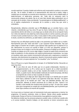 24
mundo espiritual. Cuando el bebé está enfermo está mostrando la sombra o una parte
de ella, de la madre. El bebé es la representación del alma de la madre, luego a
medida que va creciendo va creando otras relaciones o vínculos como el bebé-papá, el
bebé-hermano, el bebé-otras personas, etc. Todo ello es necesario para la
construcción psíquica de adulto. No es en este libro donde debo profundizar con el
concepto de la sombra. Estoy escribiendo “La psicoterapia en la Biodescodificación”, y
en él explico ampliamente el concepto de la sombra y como hay que verla y
entenderla.
Recapitulando, debemos entender que el PS directo que un servidor llama a esta
relación, entendiendo que hay otros PS que les llamo indirectos y se refieren a los
ascendentes dentro del árbol, es una etapa que va desde antes de la concepción hasta
los 3 años de edad (en esta edad hay cierto desacuerdo en ciertos autores), pero para
mí tiene mucho sentido hasta los 3 años. A esta edad el niño ya dice porque llora, que
le duele, coordina los esfínteres, ya sabe hablar y sobre todo expresarse.
Siempre hay una dificultad cuando les pido a mis pacientes que hablen con su madre.
Normalmente para ella “todo está bien” y por supuesto fuimos deseados. Hay que
saber llegar al resentir de la madre y que exprese todo aquello que no expresó en su
día. Obviamente no ocurre así cuando el bebé o el niño son pequeños, porque la
terapia se hace con la madre o con los dos padres. Entonces el trabajo ya es directo.
Cuando se trabaja con el PS, ocurre algo mágico. Cuando la madre toma conciencia de
todo el problema, el niño presenta una mejoría prácticamente instantánea. Las cosas
se resuelven solas, pues nuestro inconsciente lucha para salir y expresarse y cuando lo
hacemos, éste desconecta los programas. Nuestro inconsciente quiere emplear toda la
energía para vivir y no para expresar los “no resueltos” y los “no dichos”.
Hay un PS que es un gran bloqueante en terapia. Es la fidelidad familiar. Recuerdo un
caso muy claro:
Es una chica de unos 35 años que no se queda embarazada. Hacemos su
transgeneracional y su PS y vemos que las mujeres de su árbol ascendente
todas se quedan viudas y con un hijo. Cuando ella estaba en el vientre de su
madre, su padre murió. Ella ha bebido moléculas de muerte de pareja, ella lleva
un programa de si tiene un hijo se queda sin marido.
Curiosamente (y lo digo por decir algo) ella escoge a un marido que no quiere
tener hijos y además no sabe si sus espermas están bien. Me dice: “no quiero
hacer pasar a mi marido por esto”. Hay una fidelidad familiar, hay una
protección. Además al tomar conciencia de su árbol me dice: “quiero a mi
marido, a éste marido (me recalca) antes de tener un hijo”. En este caso queda
claro que el programa se cumple por una fidelidad familiar, que le previene que
tener hijos conlleva a la muerte de la pareja.
Ya sé que esto es irracional, pero el inconsciente lucha para expresarse y mostrar los
programas. Al hacerlos cocientes, éstos se liberan. Quizás ahora pueda quedarse
embarazada. Porque al final es el inconsciente el que gobierna nuestras vidas.
No debemos olvidar que los procesos psíquicos suceden solos, el enfermar sucede solo
y el curarse también. Nuestro trabajo y el del paciente es tomar consciencia para
 