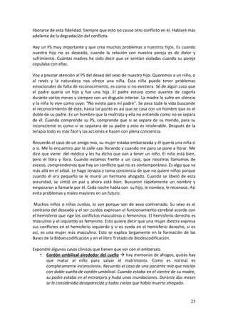 25
liberarse de esta fidelidad. Siempre que esto no cause otro conflicto en él. Hablaré más
adelante de la degradación del conflicto.
Hay un PS muy importante y que crea muchos problemas a nuestros hijos. Es cuando
nuestro hijo no es deseado, cuando la relación con nuestra pareja es de dolor y
sufrimiento. Cuántas madres he oído decir que se sentían violadas cuando su pareja
copulaba con ellas.
Voy a prestar atención al PS del deseo del sexo de nuestro hijo. Queremos a un niño, o
al revés y la naturaleza nos ofrece una niña. Esta niña puede tener problemas
emocionales de falta de reconocimiento, es como si no existiera. Sé de algún caso que
el padre quería un hijo y fue una hija. El padre estuvo como ausente de cogerla
durante varios meses y siempre con un disgusto interior. La madre lo sufre en silencio
y la niña lo vive como suyo. “No existo para mi padre”. Se pasa toda la vida buscando
el reconocimiento de éste, hasta tal punto es así que se casa con un hombre que es el
doble de su padre. Es un hombre que la maltrata y ella no entiende como no se separa
de él. Cuando comprende su PS, comprende que si se separa de su marido, para su
inconsciente es como si se separara de su padre y esto es intolerable. Después de la
terapia todo es más fácil y las acciones e hacen con plena conciencia.
Recuerdo el caso de un amigo mío, su mujer estaba embarazada y él quería una niña si
o si. Me lo encuentro por la calle casi llorando y cuando me paro se pone a llorar. Me
dice que viene del médico y les ha dicho que van a tener un niño. El niño está bien,
pero el llora y llora. Cuando estamos frente a un caso, que nosotros llamamos de
exceso, comprendemos que hay un conflicto que no es contemporáneo. Es algo que va
más allá en el árbol. Le hago terapia y toma conciencia de que no quiere niños porque
cuando él era pequeño se le murió un hermano ahogado. Cuando se liberó de esta
oscuridad, se sintió en paz y ahora está bien. Buscaron rápidamente un nombre y
empezaron a llamarle por él. Cada noche habla con su hijo, le nombra, le reconoce. Así
evita problemas y males mayores en un futuro.
Muchos niños o niñas zurdos, lo son porque son de sexo contrariado. Su sexo es el
contrario del deseado y el ser zurdos expresan el funcionamiento cerebral acorde con
el hemisferio que rige los conflictos masculinos o femeninos. El hemisferio derecho es
masculino y el izquierdo es femenino. Esto quiere decir que una mujer diestra expresa
sus conflictos en el hemisferio izquierdo y si es zurda en el hemisferio derecho, si es
así, es una mujer más masculina. Esto se explica largamente en la formación de las
Bases de la Bidoescodificación y en el libro Tratado de Biodescodificación.
Expondré algunos casos clínicos que tienen que ver con el embarazo.
• Cordón umbilical alrededor del cuello  hay memorias de ahogos, quizás hay
que matar al niño para salvar el matrimonio. Como es normal es
completamente inconsciente. Recuerdo el caso de una paciente mía que nación
con doble vuelta de cordón umbilical. Cuando estaba en el vientre de su madre,
su padre estaba en el extranjero y hubo unas inundaciones. Durante dos meses
se le consideraba desaparecido y todos creían que había muerto ahogado.
 