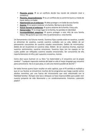 26
• Placenta previa  es un conflicto donde hay noción de violación (real o
simbólica)
• Placenta, desprendimiento  es un conflicto de no sentirme buena y miedo de
hacer daño a mi bebé.
• Hipertensión en el embarazo  debo proteger a mi bebé de esta familia
• Anemia  no quiero molestar a la familia. Me borro de la familia
• Azúcar durante el embarazo  quiero aislarme de la familia. Estoy sola.
• Hemorroides  no tengo lugar en la familia, he perdido mi identidad.
• Incompatibilidad sanguínea  quiero proteger a este niño de esta familia
tóxica. Me gustaría que este niño no perteneciera a esta familia.
Un llamamiento a las futuras mamás. Vuestros hijos cuando están en vosotras, cuando
se alimentan de vosotras, cuando vuestros cuidados son su vida, debéis de ser
plenamente conscientes de vuestros estados emocionales. Debéis de minimizarlos,
debéis de ser ecuánimes en vuestras vidas. Debéis de ser vosotras mismas, expresar
vuestros sentimientos, vuestras emociones. Vuestros hijos son los espejos en los
cuales podéis ver reflejados vuestros estados emocionales. Ser conscientes de ello
reporta bienestar al niño y por supuesto a vosotras, mamás.
Como dice Laura Gutman en su libro “La maternidad y el encuentro con la propia
sombra”: “cualquier expresión molesta del bebé es sólo el mejor lenguaje que encontró
para comunicarse. No es lo que pasa, es solo una manera posible de decirlo”.5
De todas formas quiero hacer resaltar en este capítulo, que el PS sentido es múltiple y
que en sus facetas se encuentran muchos de los programas que luego cuando somos
adultos revivimos, por una fuerza del Inconsciente que está relacionado con la
fidelidad familiar. Romper este lazo o bloqueo se hace imprescindible para poder vivir
nuestro proyecto de vida libremente y sin condicionamiento. Entonces ¡¡atención
papás!!
 