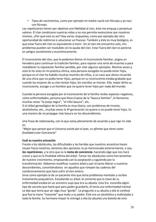 28
• Tipos de nacimientos, como por ejemplo mi madre nació con fórceps y yo nací
con fórceps.
Las repeticiones tienen por objetivo una fidelidad al clan, éste me empuja a perpetuar
valores. El clan condiciona nuestras vidas y no nos permite evolucionar por nosotros
mismos. ¿Por qué esto es así? Hay varias respuestas, como por ejemplo dar otra
oportunidad de redimirse o solucionar un fracaso. También y éste es muy biológico, es
que estar fuera del clan es equivalente a morir. Sin el clan me encuentro solo, mis
problemas pueden ser insolubles sin la ayuda del clan. Estar fuera del clan es ponerse
en peligro socialmente y económicamente.
El inconsciente del clan, que le podemos llamar el inconsciente familiar, asigna un
heredero para continuar la tradición familiar, para reparar una serie de muertes o para
restablecer la reputación familiar perdida, por citar algunos ejemplos. Muchas veces y
esto lo he visto en mi práctica clínica, esta persona escogida no puede tener hijos,
porque en el clan ha habido muchas muertes de niños, o un caso que ahora recuerdo
de una chica que no podía tener hijos, porque en su inconsciente estaba grabado que
cuando las mujeres de su clan tenían hijos, los maridos se morían. Ella, mejor dicho su
inconsciente, escoge a un hombre que no quiere tener hijos por nada del mundo.
Cuando la persona escogida por el inconsciente de la familia recibe aspectos negativos,
como enfermedades, persona que lleva el peso de la “basura familiar”, le llamamos
muchas veces “la oveja negra”, “el niño basura”, etc.
Si el árbol genealógico de la familia es muy tóxico, con problemas de incesto,
alcoholismo, etc., muchas veces la 4ª generación no quiere o no puede tener hijos. Es
una manera de no propagar más basura en los descendientes.
Una frase de Jodorowsky, con la que estoy plenamente de acuerdo y que rige mi vida
es:
“Mejor que pensar que el Universo existe por el azar, es afirmar que tiene como
finalidad crear Conciencia”
Cuál es nuestra actuación
Frente a los obstáculos, las dificultades y las heridas que nuestros ancestros hacen
recaer hacia nosotros, tenemos dos opciones: la ya mencionada anteriormente, o sea,
las repeticiones, y la otra que es la toma de conciencia, haciendo algo que nos hará
crecer y que es la finalidad última del árbol. Tomar los obstáculos como herramientas
de nuestro crecimiento, empezando con la aceptación y siguiendo por la
transformación. Debemos modificar nuestro árbol y por lo tanto liberar a nuestros
descendientes, convirtiéndonos en aquellos que rompen las cadenas del
condicionamiento que hace sufrir al clan entero.
Sirva como ejemplo la de un paciente mío que tenía problemas mentales y recibía
tratamiento psiquiátrico. Estudiando su árbol, le comente que la clave de su
enfermedad estaba en un ancestro suyo que era su abuela. Esta Sra. escondía algún
tipo de secreto que hacía que para poder guardarlo, él tenía una enfermedad mental.
Le dije que tenía que ser algo muy “gordo”. Le preguntó a su abuela y ella le confesó
que fue la mano “inocente” que mato a su padre. Éste era un alcohólico y maltrataba a
toda la familia. Su hermano mayor le entregó a ella (la abuela) una botella de vino
 