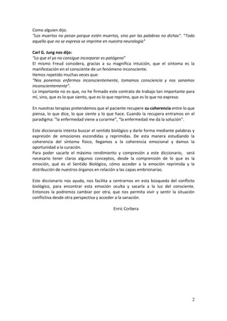 2
Como alguien dijo.
“Los muertos no pesan porque estén muertos, sino por las palabras no dichas”. “Todo
aquello que no se expresa se imprime en nuestra neurología”
Carl G. Jung nos dijo:
“Lo que el yo no consigue incorporar es patógeno”
El mismo Freud considera, gracias a su magnífica intuición, que el síntoma es la
manifestación en el consciente de un fenómeno inconsciente.
Hemos repetido muchas veces que:
“Nos ponemos enfermos inconscientemente, tomamos consciencia y nos sanamos
inconscientemente”.
Lo importante no es que, no he firmado este contrato de trabajo tan importante para
mí, sino, que es lo que siento, que es lo que reprimo, que es lo que no expreso.
En nuestras terapias pretendemos que el paciente recupere su coherencia entre lo que
piensa, lo que dice, lo que siente y lo que hace. Cuando la recupera entramos en el
paradigma: “la enfermedad viene a curarme”, “la enfermedad me da la solución”.
Este diccionario intenta buscar el sentido biológico y darle forma mediante palabras y
expresión de emociones escondidas y reprimidas. De esta manera estudiando la
coherencia del síntoma físico, llegamos a la coherencia emocional y damos la
oportunidad a la curación.
Para poder sacarle el máximo rendimiento y compresión a este diccionario, será
necesario tener claros algunos conceptos, desde la comprensión de lo que es la
emoción, qué es el Sentido Biológico, cómo acceder a la emoción reprimida y la
distribución de nuestros órganos en relación a las capas embrionarias.
Este diccionario nos ayuda, nos facilita a centrarnos en esta búsqueda del conflicto
biológico, para encontrar esta emoción oculta y sacarla a la luz del consciente.
Entonces la podremos cambiar por otra, que nos permita vivir y sentir la situación
conflictiva desde otra perspectiva y acceder a la sanación.
Enric Corbera
 