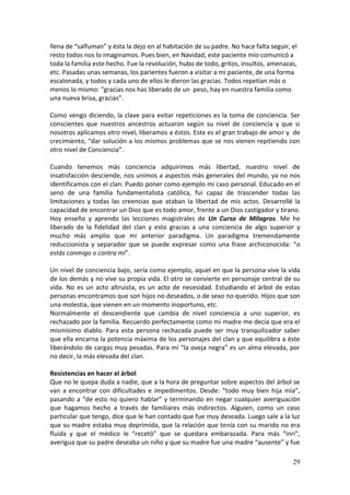 29
llena de “salfuman” y ésta la dejo en al habitación de su padre. No hace falta seguir, el
resto todos nos lo imaginamos. Pues bien, en Navidad, este paciente mío comunicó a
toda la familia este hecho. Fue la revolución, hubo de todo, gritos, insultos, amenazas,
etc. Pasadas unas semanas, los parientes fueron a visitar a mi paciente, de una forma
escalonada, y todos y cada uno de ellos le dieron las gracias. Todos repetían más o
menos lo mismo: “gracias nos has liberado de un peso, hay en nuestra familia como
una nueva brisa, gracias”.
Como vengo diciendo, la clave para evitar repeticiones es la toma de conciencia. Ser
conscientes que nuestros ancestros actuaron según su nivel de conciencia y que si
nosotros aplicamos otro nivel, liberamos a éstos. Este es el gran trabajo de amor y de
crecimiento, “dar solución a los mismos problemas que se nos vienen repitiendo con
otro nivel de Conciencia”.
Cuando tenemos más conciencia adquirimos más libertad, nuestro nivel de
insatisfacción desciende, nos unimos a aspectos más generales del mundo, ya no nos
identificamos con el clan. Puedo poner como ejemplo mi caso personal. Educado en el
seno de una familia fundamentalista católica, fui capaz de trascender todas las
limitaciones y todas las creencias que ataban la libertad de mis actos. Desarrollé la
capacidad de encontrar un Dios que es todo amor, frente a un Dios castigador y tirano.
Hoy enseño y aprendo las lecciones magistrales de Un Curso de Milagros. Me he
liberado de la fidelidad del clan y esto gracias a una conciencia de algo superior y
mucho más amplio que mi anterior paradigma. Un paradigma tremendamente
reduccionista y separador que se puede expresar como una frase archiconocida: “o
estás conmigo o contra mí”.
Un nivel de conciencia bajo, sería como ejemplo, aquel en que la persona vive la vida
de los demás y no vive su propia vida. El otro se convierte en personaje central de su
vida. No es un acto altruista, es un acto de necesidad. Estudiando el árbol de estas
personas encontramos que son hijos no deseados, o de sexo no querido. Hijos que son
una molestia, que vienen en un momento inoportuno, etc.
Normalmente el descendiente que cambia de nivel conciencia a uno superior, es
rechazado por la familia. Recuerdo perfectamente como mi madre me decía que era el
mismísimo diablo. Para esta persona rechazada puede ser muy tranquilizador saber
que ella encarna la potencia máxima de los personajes del clan y que equilibra a éste
liberándolo de cargas muy pesadas. Para mí “la oveja negra” es un alma elevada, por
no decir, la más elevada del clan.
Resistencias en hacer el árbol
Que no le quepa duda a nadie, que a la hora de preguntar sobre aspectos del árbol se
van a encontrar con dificultades e impedimentos. Desde: “todo muy bien hija mía”,
pasando a “de esto no quiero hablar” y terminando en negar cualquier averiguación
que hagamos hecho a través de familiares más indirectos. Alguien, como un caso
particular que tengo, dice que le han contado que fue muy deseada. Luego sale a la luz
que su madre estaba muy deprimida, que la relación que tenía con su marido no era
fluida y que el médico le “recetó” que se quedara embarazada. Para más “inri”,
averigua que su padre deseaba un niño y que su madre fue una madre “ausente” y fue
 