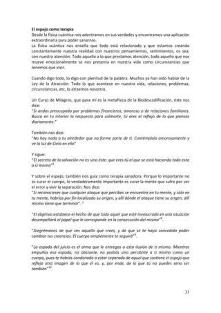 33
El espejo como terapia
Desde la física cuántica nos adentramos en sus verdades y encontramos una aplicación
extraordinaria para poder sanarnos.
La física cuántica nos enseña que todo está relacionado y que estamos creando
constantemente nuestra realidad con nuestros pensamientos, sentimientos, os sea,
con nuestra atención. Todo aquello a lo que prestamos atención, todo aquello que nos
mueve emocionalmente se nos presenta en nuestra vida como circunstancias que
tenemos que vivir.
Cuando digo todo, lo digo con plenitud de la palabra. Muchos ya han oído hablar de la
Ley de la Atracción. Todo lo que acontece en nuestra vida, relaciones, problemas,
circunstancias, etc, lo atraemos nosotros.
Un Curso de Milagros, que para mí es la metafísica de la Biodescodificación, éste nos
dice:
“Si andas preocupado por problemas financieros, amoroso o de relaciones familiares.
Busca en tu interior la respuesta para calmarte, tú eres el reflejo de lo que piensas
diariamente.”
También nos dice:
“No hay nada a tu alrededor que no forme parte de ti. Contémplalo amorosamente y
ve la luz de Cielo en ello”
Y sigue:
“El secreto de la salvación no es sino éste: que eres tú el que se está haciendo todo esto
a sí mismo”6
.
Y sobre el espejo, también nos guía como terapia sanadora. Porque lo importante no
es curar el cuerpo, lo verdaderamente importante es curar la mente que sufre por ver
el error y vivir la separación. Nos dice:
“Si reconocieses que cualquier ataque que percibes se encuentra en tu mente, y sólo en
tu mente, habrías por fin localizado su origen, y allí dónde el ataque tiene su origen, allí
mismo tiene que terminar”. 7
“El objetivo establece el hecho de que todo aquel que esté involucrado en una situación
desempeñará el papel que le corresponde en la consecución del mismo”8
.
“Alegrémonos de que ves aquello que crees, y de que se te haya concedido poder
cambiar tus creencias. El cuerpo simplemente te seguirá”9
.
“La espada del juicio es el arma que le entregas a esta ilusión de ti mismo. Mientras
empuñas esa espada, no obstante, no podrás sino percibirte a ti mismo como un
cuerpo, pues te habrás condenado a estar separado de aquel que sostiene el espejo que
refleja otra imagen de lo que el es, y, por ende, de lo que tú no puedes seno ser
también”10
.
 