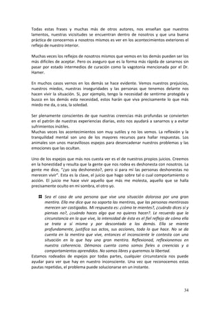 34
Todas estas frases y muchas más de otros autores, nos enseñan que nuestros
lamentos, nuestras vicisitudes se encuentran dentro de nosotros y que una buena
práctica de conocernos a nosotros mismos es ver en los acontecimientos exteriores el
reflejo de nuestro interior.
Muchas veces los reflejos de nosotros mismos que vemos en los demás pueden ser los
más difíciles de aceptar. Pero os aseguro que es la forma más rápida de sanarnos sin
pasar por estado intermedios de curación como la vagotonía mencionada por el Dr.
Hamer.
En muchos casos vernos en los demás se hace evidente. Vemos nuestros prejuicios,
nuestros miedos, nuestras inseguridades y las personas que tenemos delante nos
hacen vivir la situación. Si, por ejemplo, tengo la necesidad de sentirme protegida y
busco en los demás esta necesidad, estos harán que viva precisamente lo que más
miedo me da, o sea, la soledad.
Ser plenamente conscientes de que nuestras creencias más profundas se convierten
en el patrón de nuestras experiencias diarias, esto nos ayudará a sanarnos y a evitar
sufrimientos inútiles.
Muchas veces los acontecimientos son muy sutiles y no los vemos. La reflexión y la
tranquilidad mental son uno de los mayores recursos para hallar respuestas. Los
animales son unos maravillosos espejos para desencadenar nuestros problemas y las
emociones que las ocultan.
Uno de los espejos que más nos cuesta ver es el de nuestros propios juicios. Creemos
en la honestidad y resulta que la gente que nos rodea es deshonesta con nosotros. La
gente me dice, “¿yo soy deshonesto?, pero si para mí las personas deshonestas no
merecen vivir”. Esta es la clave, el juicio que hago sobre tal o cual comportamiento o
acción. El juicio me hace vivir aquello que más me molesta, aquello que se halla
precisamente oculto en mi sombra, el otro yo.
Sea el caso de una persona que vive una situación dolorosa por una gran
mentira. Ella me dice que no soporta las mentiras, que las personas mentirosas
merecen ser castigadas. Mi respuesta es: ¿cómo te mientes?, ¿cuándo dices sí y
piensas no?, ¿cuándo haces algo que no quieres hacer?. Le recuerdo que la
circunstancia en la que vive, la intensidad de ésta es el fiel reflejo de cómo ella
se trata a sí misma y por descontado a los demás. Ella se miente
profundamente, justifica sus actos, sus acciones, todo lo que hace. No se da
cuenta en la mentira que vive, entonces el inconsciente le contesta con una
situación en la que hay una gran mentira. Reflexionad, reflexionemos en
nuestra coherencia. Démonos cuenta como somos fieles a creencias y a
comportamientos aprendidos. No somos libres y queremos la libertad.
Estamos rodeados de espejos por todas partes, cualquier circunstancia nos puede
ayudar para ver que hay en nuestro inconsciente. Una vez que reconocemos estas
pautas repetidas, el problema puede solucionarse en un instante.
 