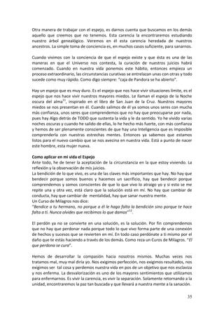 35
Otra manera de trabajar con el espejo, es darnos cuenta que buscamos en los demás
aquello que creemos que no tenemos. Esta carencia la encontraremos estudiando
nuestro árbol genealógico. Veremos en él esta carencia heredada de nuestros
ancestros. La simple toma de conciencia es, en muchos casos suficiente, para sanarnos.
Cuando vivimos con la conciencia de que el espejo existe y que ésta es una de las
maneras en que el Universo nos contesta, la curación de nuestros juicios habrá
comenzado. Cuando en nuestra vida ponemos este hábito, entonces empieza un
proceso extraordinario, las circunstancias curativas se entrelazan unas con otras y todo
sucede como muy rápido. Como digo siempre: “caja de Pandora se ha abierto”.
Hay un espejo que es muy duro. Es el espejo que nos hace vivir situaciones límite, es el
espejo que nos hace vivir nuestros mayores miedos. Le llaman el espejo de la Noche
oscura del alma11
, inspirado en el libro de San Juan de la Cruz. Nuestros mayores
miedos se nos presentan en él. Cuando salimos de él ya somos unos seres con mucha
más confianza, unos seres que comprendemos que no hay que preocuparse por nada,
pues hay Algo detrás de TODO que sustenta la vida y le da sentido. Yo he vivido varias
noches oscuras y cuando he salido de ellas, lo he hecho más fuerte, con más confianza
y hemos de ser plenamente conscientes de que hay una Inteligencia que es imposible
comprenderla con nuestras estrechas mentes. Entonces ya sabemos que estamos
listos para el nuevo cambio que se nos avecina en nuestra vida. Está a punto de nacer
este hombre, esta mujer nueva.
Como aplicar en mi vida el Espejo
Ante todo, he de tener la aceptación de la circunstancia en la que estoy viviendo. La
reflexión y la observación de mis juicios.
La bendición de lo que vivo, es una de las claves más importantes que hay. No hay que
bendecir porque somos buenos y hacemos un sacrificio, hay que bendecir porque
comprendemos y somos conscientes de que lo que vivo lo atraigo yo y si esto se me
repite una y otra vez, está claro que la solución está en mí. No hay que cambiar de
conducta, hay que cambiar de mentalidad, hay que sanar nuestra mente.
Un Curso de Milagros nos dice:
“Bendice a tu hermano, no porque a él le haga falta la bendición sino porque te hace
falta a ti. Nunca olvides que recibimos lo que damos”12
.
El perdón ya no se convierte en una solución, es la solución. Por fin comprendemos
que no hay que perdonar nada porque todo lo que vivo forma parte de una conexión
de hechos y sucesos que se revierten en mí. En todo caso perdónate a ti mismo por el
daño que te estás haciendo a través de los demás. Como reza un Curos de Milagros. “El
que perdona se cura”.
Hemos de desarrollar la compasión hacia nosotros mismos. Muchas veces nos
tratamos mal, muy mal diría yo. Nos exigimos perfección, nos exigimos resultados, nos
exigimos ser tal cosa y perdemos nuestra vida en pos de un objetivo que nos esclaviza
y nos enferma. La desvalorización es uno de los mayores sentimientos que utilizamos
para enfermarnos. Es vivir la carencia, es vivir la separación. Solamente retornando a la
unidad, encontraremos la paz tan buscada y que llevará a nuestra mente a la sanación.
 