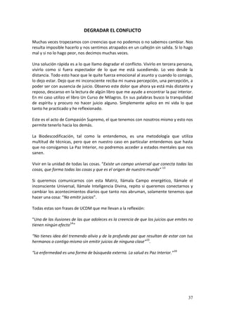 37
DEGRADAR EL CONFLICTO
Muchas veces tropezamos con creencias que no podemos o no sabemos cambiar. Nos
resulta imposible hacerlo y nos sentimos atrapados en un callejón sin salida. Si lo hago
mal y si no lo hago peor, nos decimos muchas veces.
Una solución rápida es a lo que llamo degradar el conflicto. Vivirlo en tercera persona,
vivirlo como si fuera espectador de lo que me está sucediendo. Lo veo desde la
distancia. Todo esto hace que le quite fuerza emocional al asunto y cuando lo consigo,
lo dejo estar. Dejo que mi inconsciente reciba mi nueva percepción, una percepción, a
poder ser con ausencia de juicio. Observo este dolor que ahora ya está más distante y
reposo, descanso en la lectura de algún libro que me ayude a encontrar la paz interior.
En mi caso utilizo el libro Un Curso de Milagros. En sus palabras busco la tranquilidad
de espíritu y procuro no hacer juicio alguno. Simplemente aplico en mi vida lo que
tanto he practicado y he reflexionado.
Este es el acto de Compasión Supremo, el que tenemos con nosotros mismo y esto nos
permite tenerlo hacia los demás.
La Biodescodificación, tal como la entendemos, es una metodología que utiliza
multitud de técnicas, pero que en nuestro caso en particular entendemos que hasta
que no consigamos La Paz Interior, no podremos acceder a estados mentales que nos
sanen.
Vivir en la unidad de todas las cosas. “Existe un campo universal que conecta todas las
cosas, que forma todas las cosas y que es el origen de nuestro mundo” 13
Si queremos comunicarnos con esta Matriz, llámala Campo energético, llámale el
inconsciente Universal, llámale Inteligencia Divina, repito si queremos conectarnos y
cambiar los acontecimientos diarios que tanto nos abruman, solamente tenemos que
hacer una cosa: “No emitir juicios”.
Todas estas son frases de UCDM que me llevan a la reflexión:
“Una de las ilusiones de las que adoleces es la creencia de que los juicios que emites no
tienen ningún efecto14
”
“No tienes idea del tremendo alivio y de la profunda paz que resultan de estar con tus
hermanos o contigo mismo sin emitir juicios de ninguna clase”15
.
“La enfermedad es una forma de búsqueda externa. La salud es Paz Interior.”16
 