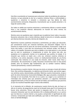3
INTRODUCCIÓN
Este libro no pretende ser la panacea para solucionar todos los problemas de salud que
tenemos. Lo que pretende es dar luz a nuestros síntomas físicos y enfermedades y
ayudarnos a encontrar la emoción o emociones que hay detrás de todo
acontecimiento estresante, bloqueante, traumatizante que se puede presentar a lo
largo de nuestras vidas.
Por todos es sabido que nuestras emociones y sentimientos afectan a nuestro estado
físico y nos producen diversas alteraciones en función de cómo vivimos los
acontecimientos diarios.
Muchas veces nos quedamos aquí, creyendo que no podemos hacer nada o muy poco.
Buscamos soluciones más o menos efectivas, desde la toma de un remedio, pasando
por diversas técnicas manuales, técnicas de relajación, etc.
Reprimimos nuestras auténticas emociones y sentimientos, por tabús, por educación,
por conveniencia social, por creencias familiares, por educación religiosa. Esto lo
hacemos la mayoría de las veces de una forma automática, inconsciente. Luego unas
horas más tardes, o unos días nos encontramos mal, tenemos acidez, nos duele la
cabeza, o la espalda. Pensamos que esto es debido a una mala postura, a una comida
que no está en condiciones o simplemente al estrés. No vamos más allá, nos
quedamos en la explicación mental, en la explicación que justifica mi estado. Si la
situación que vivimos se repite una y otra vez, entonces nuestros síntomas se
cronifican y nos vemos abocados a tomar un medicamento/remedio de una forma
continuada. Nos metemos en una rueda de emoción, dolor moral, dolor físico y
sufrimientos. No encontramos la salida. Buscamos encontrarnos bien lo más pronto
posible, pero no hacemos algo fundamental, que es cambiar nuestros hábitos,
nuestros pensamientos, nuestros sentimientos.
No escuchamos a nuestro interior, éste que nos envía un mensaje a través del síntoma
físico. Nos sentimos bloqueados, no sabemos qué dirección tomar, qué camino seguir,
nos sentimos vacíos, desorientados, perdidos. Mientras nuestro Inconsciente, al que a
partir de ahora llamaremos Inconsciente Biológico (IB), sigue actuando y mandando el
mensaje sin ser escuchado. Pero éste no va a parar, va a seguir y va a aumentar en
intensidad este síntoma para que prestemos atención y si seguimos intentando
apagarlo/silenciarlo, al final el síntoma será de tal índole, que tendremos que pararnos
ya que nos resultará imposible seguir nuestra vida cotidiana.
Es el momento de la reflexión, de cuestionarse nuestra forma de vida, de hacer un
alto en el camino, de preguntarnos ¿qué me ha llevado hasta aquí? Es el momento de
buscar otras soluciones. Pensar que quizás la respuesta está en mí. Para ello es
necesario interpretar qué me está diciendo el IB. La Biodescodificación es un camino
que nos lleva luz a nuestro interior y nos ayuda a comprender el significado de estos
síntomas. Comprende que todo está codificado, que todo es información y que todo
tiene un Sentido Biológico.
 