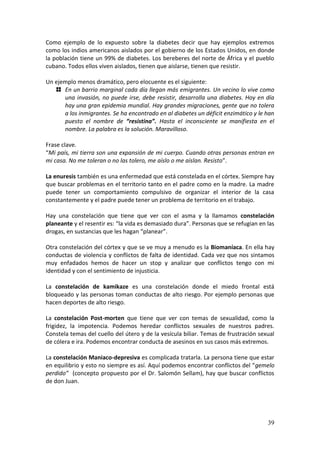 39
Como ejemplo de lo expuesto sobre la diabetes decir que hay ejemplos extremos
como los indios americanos aislados por el gobierno de los Estados Unidos, en donde
la población tiene un 99% de diabetes. Los bereberes del norte de África y el pueblo
cubano. Todos ellos viven aislados, tienen que aislarse, tienen que resistir.
Un ejemplo menos dramático, pero elocuente es el siguiente:
En un barrio marginal cada día llegan más emigrantes. Un vecino lo vive como
una invasión, no puede irse, debe resistir, desarrolla una diabetes. Hoy en día
hay una gran epidemia mundial. Hay grandes migraciones, gente que no tolera
a los inmigrantes. Se ha encontrado en al diabetes un déficit enzimático y le han
puesto el nombre de “resistina”. Hasta el inconsciente se manifiesta en el
nombre. La palabra es la solución. Maravilloso.
Frase clave.
“Mi país, mi tierra son una expansión de mi cuerpo. Cuando otras personas entran en
mi casa. No me toleran o no las tolero, me aíslo o me aíslan. Resisto”.
La enuresis también es una enfermedad que está constelada en el córtex. Siempre hay
que buscar problemas en el territorio tanto en el padre como en la madre. La madre
puede tener un comportamiento compulsivo de organizar el interior de la casa
constantemente y el padre puede tener un problema de territorio en el trabajo.
Hay una constelación que tiene que ver con el asma y la llamamos constelación
planeante y el resentir es: “la vida es demasiado dura”. Personas que se refugian en las
drogas, en sustancias que les hagan “planear”.
Otra constelación del córtex y que se ve muy a menudo es la Biomaníaca. En ella hay
conductas de violencia y conflictos de falta de identidad. Cada vez que nos sintamos
muy enfadados hemos de hacer un stop y analizar que conflictos tengo con mi
identidad y con el sentimiento de injusticia.
La constelación de kamikaze es una constelación donde el miedo frontal está
bloqueado y las personas toman conductas de alto riesgo. Por ejemplo personas que
hacen deportes de alto riesgo.
La constelación Post-morten que tiene que ver con temas de sexualidad, como la
frigidez, la impotencia. Podemos heredar conflictos sexuales de nuestros padres.
Constela temas del cuello del útero y de la vesícula biliar. Temas de frustración sexual
de cólera e ira. Podemos encontrar conducta de asesinos en sus casos más extremos.
La constelación Maniaco-depresiva es complicada tratarla. La persona tiene que estar
en equilibrio y esto no siempre es así. Aquí podemos encontrar conflictos del “gemelo
perdido” (concepto propuesto por el Dr. Salomón Sellam), hay que buscar conflictos
de don Juan.
 