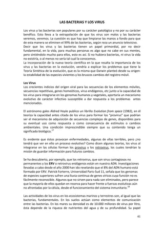 41
LAS BACTERIAS Y LOS VIRUS
Los virus y las bacterias son populares por su carácter patológico y no por su carácter
benéfico. Esto lleva a la extrapolación de que los virus son malos y las bacterias
veremos, veremos. La cuestión es que hay que limpiarse las manos a fondo para que
de esta manera se eliminen el 99% de las bacterias, según reza un anuncio televisivo.
Decir que los virus y las bacterias tienen un papel primordial, por no decir
fundamental, en la vida, para muchas personas es algo que no cabe en sus mentes,
pero sintiéndolo mucho para ellos, esto es así. Si no hubiera bacterias, ni virus la vida
no existiría, o al menos no sería tal cual la conocemos.
La incorporación de la nueva teoría científica en la que resalta la importancia de los
virus y las bacterias en la evolución, vendría a explicar los problemas que tiene la
Teoría Sintética de la evolución, que es la misma que Darwin planteó desde su origen:
la estabilidad de las especies vivientes y los bruscos cambios del registro móvil.
Los Virus
Los crecientes indicios del origen viral para las secuencias de los elementos móviles,
secuencias repetitivas, genes homeóticos, virus endógenos, etc junto a la capacidad de
los virus para integrarse en los genomas humanos y vegetales, aportaría un mecanismo
evolutivo de carácter infectivo susceptible a dar respuesta a los problemas antes
mencionados.
El astrónomo gales Aldred Hoyle publico un librillo Evolution from space (1982), en él
teoriza la capacidad antes citada de los virus para formar los “provirus” que podrían
ser el mecanismo de adquisición de secuencias complejas de genes, disponibles para
su eventual uso como respuesta o como consecuencia de estímulos o cambios
ambientales. Una condición imprescindible siempre que su contenido tenga un
significado biológico.17
Es evidente que éstos provocan enfermedades, algunas de ellas terribles, pero ¿no
tendrá que ver en ello un proceso evolutivo? Como dicen algunas teorías, los virus al
integrarse en las células forman los provirus y los retrovirus, los cuales tendrían la
misión de guardar información para futuros cambios.
Se ha descubierto, por ejemplo, que los retrovirus, que son virus contagiosos no
permanentes y los ERV o retrovirus endógenos están en nuestro ADN. Investigaciones
llevadas a cabo desde el año 2000 han ido revelando que el 8% del ADN humano está
formado por ERV. Patrick Forterre, Universidad Paris-Sud 11, señala que los genomas
de especies superiores sufren una lluvia continua de genes víricos cuya función no es
fácilmente reconocible. Algunos que no sirven para nada son eliminados, pero parece
que la mayoría de ellos quedan en reserva para hacer frente a fuerzas evolutivas aún
no afrontadas por la célula, desde el funcionamiento del sistema inmunitario.18
Las actividades de los virus en los ecosistemas marinos y terrestres son, al igual que las
bacterias, fundamentales. En los suelos actúan como elementos de comunicación
entre las bacterias. En los mares su densidad es de 10.000 millones de virus por litro,
ésta depende de la riqueza de nutrientes del agua y de su profundidad. Su papel
 