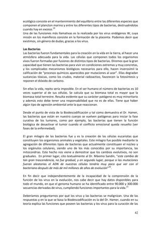 42
ecológico consiste en el mantenimiento del equilibrio entre las diferentes especies que
componen el plancton marino y entre los diferentes tipos de bacterias, destruyéndolas
cuando hay en exceso.19
Una de las funciones más llamativas es la realizada por los virus endógenos W, cuya
misión en los mamíferos consiste en la formación de la placenta. Podemos decir que
existimos, sin género de dudas, gracias a los virus.
Las Bacterias
Las bacterias fueron fundamentales para la creación en la vida en la tierra, al hacer una
atmósfera adecuada para la vida. Las células que componen todos los organismos
vivos fueron formadas por fusiones de distintos tipos de bacterias. Diremos que la gran
capacidad que tienen las bacterias para vivir en condiciones extremas y muy concretas,
y los complicados mecanismos biológicos necesarios para ello, hacen inverosímil la
calificación de “procesos químicos aparecidos por mutaciones al azar”. Ellas degradan
sustancias tóxicas, como los crudos, material radioactivo, favorecen la fotosíntesis y
reponen el dióxido de carbono.
Sin ellas la vida, repito sería imposible. En el ser humano el número de bacterias es 10
veces superior al de sus células. Se calcula que su biomasa total es mayor que la
biomasa total terrestre. Resulta evidente que su carácter patógeno es muy minoritario
y además esto debe tener una responsabilidad que no es de ellas. Tiene que haber
algún tipo de agresión ambiental ante la que reaccionan.
Desde el punto de vista de la Biodescodificación y tal como demuestra el Dr. Hamer,
las bacterias que están en nuestro cuerpo se vuelven patógenas para iniciar la fase
curativa de los tumores, como por ejemplo, las bacterias que tienen la función
biológica de desactivar el tumor cuando el conflicto emocional queda resuelto (ver
fases de la enfermedad).
El gran milagro de las bacterias fue y es la creación de las células eucariotas que
constituyen los organismos animales y vegetales. Este milagro fue posible mediante la
agregación de diferentes tipos de bacterias que actualmente constituyen el núcleo y
los orgánulos celulares, siendo uno de los más conocidos por su importancia, las
mitocondrias. Este hecho nos viene a demostrar que los cambios evolutivos, no son
graduales. En primer lugar, cito textualmente al Dr. Máximo Sandín, “este cambio de
tan gran trascendencia, no fue gradual, y en segundo lugar, porque si las mutaciones
fueran aleatorias el ADN de nuestras células tendría muy poco que ver con el
bacteriano después de más de mil millones de años de evolución”20
.
En fin decir que independientemente de la incapacidad de la comprensión de la
función de los virus en la evolución, nos cabe decir que hay datos disponibles para
todo el mundo, en que el genoma humano se ha identificado entre 90.000 y 300.000
secuencias derivadas de virus, cumpliendo funciones importantes para la vida.21
Deberíamos preguntarnos por qué los virus y las bacterias se malignizan. Una de las
respuestas y en la que se basa la Biodescodificación es la del Dr. Hamer, cuando en su
teoría explica las funciones que poseen las bacterias y los virus para la curación de las
 