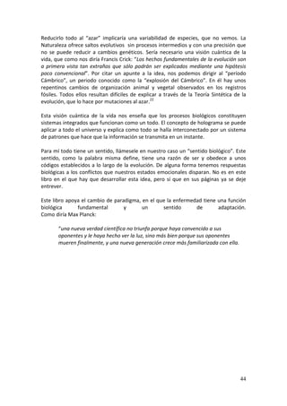 44
Reducirlo todo al “azar” implicaría una variabilidad de especies, que no vemos. La
Naturaleza ofrece saltos evolutivos sin procesos intermedios y con una precisión que
no se puede reducir a cambios genéticos. Sería necesario una visión cuántica de la
vida, que como nos diría Francis Crick: “Los hechos fundamentales de la evolución son
a primera vista tan extraños que sólo podrán ser explicados mediante una hipótesis
poco convencional”. Por citar un apunte a la idea, nos podemos dirigir al “período
Cámbrico”, un periodo conocido como la “explosión del Cámbrico”. En él hay unos
repentinos cambios de organización animal y vegetal observados en los registros
fósiles. Todos ellos resultan difíciles de explicar a través de la Teoría Sintética de la
evolución, que lo hace por mutaciones al azar.22
Esta visión cuántica de la vida nos enseña que los procesos biológicos constituyen
sistemas integrados que funcionan como un todo. El concepto de holograma se puede
aplicar a todo el universo y explica como todo se halla interconectado por un sistema
de patrones que hace que la información se transmita en un instante.
Para mí todo tiene un sentido, llámesele en nuestro caso un “sentido biológico”. Este
sentido, como la palabra misma define, tiene una razón de ser y obedece a unos
códigos establecidos a lo largo de la evolución. De alguna forma tenemos respuestas
biológicas a los conflictos que nuestros estados emocionales disparan. No es en este
libro en el que hay que desarrollar esta idea, pero sí que en sus páginas ya se deje
entrever.
Este libro apoya el cambio de paradigma, en el que la enfermedad tiene una función
biológica fundamental y un sentido de adaptación.
Como diría Max Planck:
“una nueva verdad científica no triunfa porque haya convencido a sus
oponentes y le haya hecho ver la luz, sino más bien porque sus oponentes
mueren finalmente, y una nueva generación crece más familiarizada con ella.
 