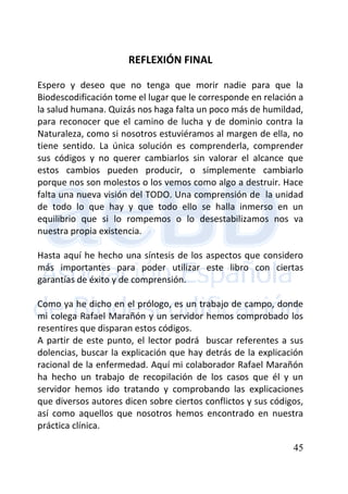 45
REFLEXIÓN FINAL
Espero y deseo que no tenga que morir nadie para que la
Biodescodificación tome el lugar que le corresponde en relación a
la salud humana. Quizás nos haga falta un poco más de humildad,
para reconocer que el camino de lucha y de dominio contra la
Naturaleza, como si nosotros estuviéramos al margen de ella, no
tiene sentido. La única solución es comprenderla, comprender
sus códigos y no querer cambiarlos sin valorar el alcance que
estos cambios pueden producir, o simplemente cambiarlo
porque nos son molestos o los vemos como algo a destruir. Hace
falta una nueva visión del TODO. Una comprensión de la unidad
de todo lo que hay y que todo ello se halla inmerso en un
equilibrio que si lo rompemos o lo desestabilizamos nos va
nuestra propia existencia.
Hasta aquí he hecho una síntesis de los aspectos que considero
más importantes para poder utilizar este libro con ciertas
garantías de éxito y de comprensión.
Como ya he dicho en el prólogo, es un trabajo de campo, donde
mi colega Rafael Marañón y un servidor hemos comprobado los
resentires que disparan estos códigos.
A partir de este punto, el lector podrá buscar referentes a sus
dolencias, buscar la explicación que hay detrás de la explicación
racional de la enfermedad. Aquí mi colaborador Rafael Marañón
ha hecho un trabajo de recopilación de los casos que él y un
servidor hemos ido tratando y comprobando las explicaciones
que diversos autores dicen sobre ciertos conflictos y sus códigos,
así como aquellos que nosotros hemos encontrado en nuestra
práctica clínica.
 