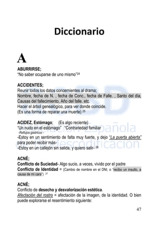 47
Diccionario
ABURRIRSE;
“No saber ocuparse de uno mismo”24
ACCIDENTES;
Reunir todos los datos concernientes al drama;
Nombre, fecha de N. , fecha de Conc., fecha de Falle. , Santo del día,
Causas del fallecimiento, Año del falle. etc.
Hacer el árbol genealógico, para ver donde coincide.
(Es una forma de reparar una muerte) 25
ACIDEZ, Estómago; (Es algo reciente)
“Un nudo en el estómago” “Contrariedad familiar
-Reflujos gástricos -
-Estoy en un sentimiento de falta muy fuerte, y dejo “La puerta abierta”
para poder recibir más-
-Estoy en un callejón sin salida, y quiero salir- 26
ACNÉ;
Conflicto de Suciedad- Algo sucio, a veces, vivido por el padre
Conflicto de Identidad = (Cambio de nombre en el DNI, o “recibo un insulto, a
causa de mi cara”) 27
ACNÉ;
Conflicto de desecho y desvalorización estética.
Afectación del rostro = afectación de la imagen, de la identidad. O bien
puede explorarse el resentimiento siguiente:
A
 