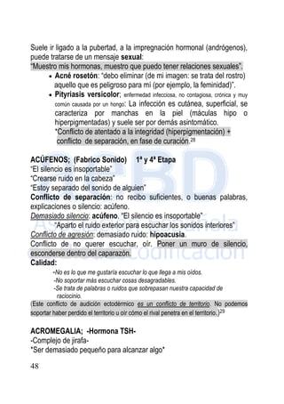 48
Suele ir ligado a la pubertad, a la impregnación hormonal (andrógenos),
puede tratarse de un mensaje sexual:
“Muestro mis hormonas, muestro que puedo tener relaciones sexuales”.
 Acné rosetón: “debo eliminar (de mi imagen: se trata del rostro)
aquello que es peligroso para mí (por ejemplo, la feminidad)”.
 Pityriasis versicolor; enfermedad infecciosa, no contagiosa, crónica y muy
común causada por un hongo: La infección es cutánea, superficial, se
caracteriza por manchas en la piel (máculas hipo o
hiperpigmentadas) y suele ser por demás asintomático.
*Conflicto de atentado a la integridad (hiperpigmentación) +
conflicto de separación, en fase de curación.28
ACÚFENOS; (Fabrico Sonido) 1ª y 4ª Etapa
“El silencio es insoportable”
“Crearse ruido en la cabeza”
“Estoy separado del sonido de alguien”
Conflicto de separación: no recibo suficientes, o buenas palabras,
explicaciones o silencio: acúfeno.
Demasiado silencio: acúfeno. “El silencio es insoportable”
“Aparto el ruido exterior para escuchar los sonidos interiores”
Conflicto de agresión: demasiado ruido: hipoacusia.
Conflicto de no querer escuchar, oír. Poner un muro de silencio,
esconderse dentro del caparazón.
Calidad:
-No es lo que me gustaría escuchar lo que llega a mis oídos.
-No soportar más escuchar cosas desagradables.
-Se trata de palabras o ruidos que sobrepasan nuestra capacidad de
raciocinio.
(Este conflicto de audición ectodérmico es un conflicto de territorio. No podemos
soportar haber perdido el territorio u oír cómo el rival penetra en el territorio.)29
ACROMEGALIA; -Hormona TSH-
-Complejo de jirafa-
*Ser demasiado pequeño para alcanzar algo*
 