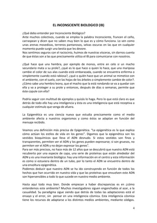 4
EL INCONSCIENTE BIOLOGICO (IB)
¿Qué debo entender por Inconsciente Biológico?
Ante muchos colectivos, cuando se emplea la palabra Inconsciente, fruncen el ceño,
carraspean y dicen que no saben muy bien lo que es y cómo funciona. Lo ven como
unas arenas movedizas, terrenos pantanosos, selvas oscuras en las que en cualquier
momento puede surgir una bestia que les devore.
Nos sentimos seguros con el raciocinio, huimos de nuestras vísceras, sin darnos cuenta
de que éstas son a las que precisamente utiliza el IB para comunicarse con nosotros.
¿Qué hace que una hembra, por ejemplo de monos, entre en celo si un macho
secundario mata a su prole?, ¿qué es lo que hace o quien lo hace, que una mariposa
cambie el color de sus alas cuando está embarazada, cuando se encuentra enferma o
simplemente cuando está rabiosa?, ¿qué o quién hace que un animal se mimetice con
el ambiente, con el suelo, con las hojas de los árboles o simplemente cambie de color?.
¿Cómo sabe una hembra leona, que el macho que la está rondando se va a quedar con
ella y va a proteger a su prole y entonces, después de días o semanas, permite que
éste copule con ella?
Podría seguir con multitud de ejemplos y quizás lo haga. Pero lo que está claro es que
detrás de todo ello hay una inteligencia y ésta es una inteligencia que está receptiva a
cualquier estímulo que venga de afuera.
La Epigenética es una ciencia nueva que estudia precisamente como el medio
ambiente afecta a nuestros organismos y como éstos se adaptan en función del
mensaje recibido.
Veamos una definición más precisa de Epigenética. “La epigenética es la que explica
cómo actúan los estilos de vida en los genes”. Digamos que la epigenética son los
vestidos bioquímicos que lleva el ADN desnudo. Si estos vestidos son finos y
transparentes, permiten ver el ADN y los genes pueden expresarse; si son gruesos, no
permiten ver el ADN y no dejan expresar los genes1
.
Para ser más precisos, no hace más de 12 años que se descubrió que nuestro ADN está
recubierto por una especie de capa, una serie de proteínas que están alrededor del
ADN y es una invariante biológica: hay una información en el centro y esta información
es como si estuviera dentro de un tubo, por lo tanto el ADN se encuentra dentro de
una envoltura epigenética.
Podemos deducir que nuestro ADN se ha ido construyendo en función de todos los
hechos que han ocurrido en nuestra vida y que las proteínas que envuelven este ADN
son hipersensibles a todo lo que sucede en nuestro medio ambiente.
Hasta aquí todo muy bien. Donde empiezan a haber discrepancias es en ¿cómo
entendemos este ambiente? Muchos investigadores siguen enganchados al azar, a la
casualidad. Su paradigma sigue siendo que detrás de todas las adaptaciones está el
ensayo y el error, sin pensar en una inteligencia cósmica. Esta inteligencia cósmica
tiene los recursos de adaptarse a los distintos medios ambientes, mediante códigos.
 