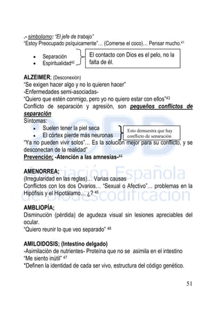 51
.- simbolismo: “El jefe de trabajo”
“Estoy Preocupado psíquicamente”… (Comerse el coco)… Pensar mucho.41
 Separación
 Espiritualidad42
ALZEIMER; (Desconexión)
“Se exigen hacer algo y no lo quieren hacer”
-Enfermedades semi-asociadas-
“Quiero que estén conmigo, pero yo no quiero estar con ellos”43
Conflicto de separación y agresión, son pequeños conflictos de
separación
Síntomas:
 Suelen tener la piel seca
 El córtex pierde más neuronas
“Ya no pueden vivir solos”… Es la solución mejor para su conflicto, y se
desconectan de la realidad”
Prevención; -Atención a las amnesias-44
AMENORREA;
(Irregularidad en las reglas)… Varias causas
Conflictos con los dos Ovarios… “Sexual o Afectivo”… problemas en la
Hipófisis y el Hipotálamo… ¿? 45
AMBLIOPÍA;
Disminución (pérdida) de agudeza visual sin lesiones apreciables del
ocular.
“Quiero reunir lo que veo separado” 46
AMILOIDOSIS; (Intestino delgado)
-Asimilación de nutrientes- Proteína que no se asimila en el intestino
“Me siento inútil” 47
*Definen la identidad de cada ser vivo, estructura del código genético.
El contacto con Dios es el pelo, no la
falta de él.
Esto demuestra que hay
conflicto de separación
 