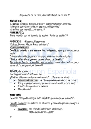 54
Separación de mi caca, de mi identidad, de mi ser. 57
ANOREXIA;
“La comida (simbólica) de mamá, s tóxica” = SOBREPROTECCIÓN, CONTROL.
“Mi madre controla mi vida, mi espacio, mi identidad”
¿Conflicto con mamá?..., no como. 58
ANTEBRAZO;
Tiene relación con mi dominio de acción, “Radio de acción” 59
APÉNDICE; (Reserva, Despensa)
“Dulces, Dinero, Afecto, Reconocimiento”
-Conflicto de Hucha-
Conflicto debido a un asunto feo, indigesto, algo que no podemos
vaciar.
Callejón sin salida, jugarreta. Por ejemplo, tenérsela jurada a alguien
“En los niños tiene que ver con el dinero de bolsillo”
Ejemplo de fuente de conflicto en los niños: caramelos, azúcar, paga
semanal, “buen grano”, el dinero.60
APNEA, del sueño;
“Me hago el muerto” = Protección
¿Cuál es el interés de hacerse el muerto?... (Para no ser visto)
 Es la última Protección  “Para que el depredador no me coma”
 “Estoy en peligro extremo y ya no me muevo” (conflicto de la foca)
 Solución de supervivencia extrema.
 (Mirar Gisant) 61
ARTERIAS;
Resentir; “Tengo la energía, todo está listo, pero no paso la acción”.
Sentido biológico: las arterias se ahuecan y hacen llegar más sangre al
cerebro.
 Carótidas: “He perdido mi territorio intelectual”.
“Debo defender mis ideas”.
 
