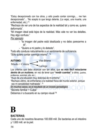 58
“Estoy decepcionado con los otros, y sólo puedo contar conmigo,… me han
decepcionado”… “No acepto lo que tengo delante, (La vejez, una muerte, una
enfermedad, etc.) 73
“Rechazo de ver uno de los aspectos de la realidad tal y como es, quiero
deformarla”.
“Mi imagen ideal está lejos de la realidad. Más vale no ver los detalles.
Hay algo confuso.”
Por ejemplo:
- “la imagen del padre está idealizada y no debo parecerme a
él”.
- “Quiero a mi padre y lo detesto”.
Todo ello conduce naturalmente a un sentimiento de suficiencia.
“Sólo quiero contar conmigo mismo”. 74
AUTISMO; Vías Biliares
Los criterios que debo alcanzar son tan altos, que es más fácil retractarme
dentro de un mutismo, en vez de tener que “rendir cuentas” a otros, (padres,
profesores, autoridad, jefe, etc.)
“Huyo de una situación muy dolorosa de mi entorno”
“Rechazo último, de enfrentarse a la realidad física del mundo exterior, porque
veo mi sensibilidad maltratada”. 75
En muchos casos, es el resultado de un incesto genealógico
“Secreto familiar + Culpa”
Debemos ir a buscarlo en su campo visual 76
BACTERIAS;
Cada uno de nosotros llevamos 100.000 mill. De bacterias en el intestino
y 1.000 mill. en la piel.
Miedo + Cólera
Laringe
B
 